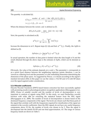 Applied Biomedical Engineering
326
The quantity is calculated (6).


 
   
[ ( ), ( )]
( )
1
, 1,2,..., 1
m m f
m
i f
number of such j that d X i X j r
C r
N m
i j j N m
(6)
Where the distance between the vectors and is defined as (7).
 
   
1,2,..., 1
[ ( ), ( )] max ( ( ) ( ) )
m m
k m
d X i X j x i k x j k (7)
Next, the quantity is calculated as (8).
 


 


1
1
1
( ) ( )
1
N m
m m
f i f
i
r LnC r
N m
(8)
Increase the dimension to m+1. Repeat steps (1)~(4) and find 
 1
( )
m
f
r . Finally, the ApEn is
defined as (9).


 
  1
( , ) lim ( ( ) ( ))
m m
f f f
N
ApEn m r r r (9)
In actual operation, the number of data point is limited when the data length is N and the
result obtained through the above steps is the estimate of ApEn, which can be denoted as
(10)

 
  1
( , , ) ( ) ( )
m m
f f f
ApEn m r N r r (10)
Obviously, the value of the estimate depends on m and rf. The parameter rf corresponds to
an a priori fixed distance between the neighboring trajectory points; therefore, rf can be
viewed as a filtering level and the parameter m is the embedding dimension determining the
dimension of the phase space. As suggested by Pincus, rf is chosen according to the signal’s
standard deviation (SD); in this paper we use the values rf =0.2 SD and m=2 with SD taken
over the signal segment under consideration.
5.3.4 Wavelet coefficients
Discrete Wavelet Transform (DWT) based feature extraction has been successfully applied
with promising results in physiological pattern recognition applications (Murugappan et al.,
2009). Choice of suitable wavelet and the number of levels of decomposition is very
important in analysis of signals using DWT. In this study, we used Daubechies wavelet
function with order db4 for extracting the statistical feature from the EEG signal
(Murugappan et al., 2009). The number of levels of decomposition is chosen based on the
dominant frequency components of the signal. The levels are chosen such that those parts of
the signal that correlate well with the frequencies required for classification of the signal are
retained in the wavelet coefficients. Since the EEG signals do not have any useful frequency
components above 32 Hz, the number of levels was chosen to be 5. Thus the signal is
decomposed into the details D1-D5 and one final approximation, A5. The range of various
frequency bands are shown in Table 3.
 