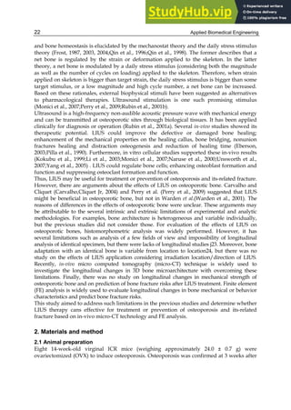 Applied Biomedical Engineering
22
and bone homeostasis is elucidated by the mechanostat theory and the daily stress stimulus
theory (Frost, 1987, 2003, 2004;Qin et al., 1996;Qin et al., 1998). The former describes that a
net bone is regulated by the strain or deformation applied to the skeleton. In the latter
theory, a net bone is modulated by a daily stress stimulus (considering both the magnitude
as well as the number of cycles on loading) applied to the skeleton. Therefore, when strain
applied on skeleton is bigger than target strain, the daily stress stimulus is bigger than some
target stimulus, or a low magnitude and high cycle number, a net bone can be increased.
Based on these rationales, external biophysical stimuli have been suggested as alternatives
to pharmacological therapies. Ultrasound stimulation is one such promising stimulus
(Monici et al., 2007;Perry et al., 2009;Rubin et al., 2001b).
Ultrasound is a high-frequency non-audible acoustic pressure wave with mechanical energy
and can be transmitted at osteoporotic sites through biological tissues. It has been applied
clinically for diagnosis or operation (Rubin et al., 2001a). Several in-vivo studies showed its
therapeutic potential. LIUS could improve the defective or damaged bone healing;
enhancement of the mechanical properties on the healing callus, bone bridging, nonunion
fractures healing and distraction osteogenesis and reduction of healing time (Eberson,
2003;Pilla et al., 1990). Furthermore, in vitro cellular studies supported these in-vivo results
(Kokubu et al., 1999;Li et al., 2003;Monici et al., 2007;Naruse et al., 2000;Unsworth et al.,
2007;Yang et al., 2005) . LIUS could regulate bone cells; enhancing osteoblast formation and
function and suppressing osteoclast formation and function.
Thus, LIUS may be useful for treatment or prevention of osteoporosis and its-related fracture.
However, there are arguments about the effects of LIUS on osteoporotic bone. Carvalho and
Cliquet (Carvalho,Cliquet Jr, 2004) and Perry et al. (Perry et al., 2009) suggested that LIUS
might be beneficial in osteoporotic bone, but not in Warden et al.(Warden et al., 2001). The
reasons of differences in the effects of osteoporotic bone were unclear. These arguments may
be attributable to the several intrinsic and extrinsic limitations of experimental and analytic
methodologies. For examples, bone architecture is heterogeneous and variable individually,
but the previous studies did not consider those. For evaluation of the effects of LIUS on
osteoporotic bones, histomorphometric analysis was widely performed. However, it has
several limitations such as analysis of a few fields of view and impossibility of longitudinal
analysis of identical specimen, but there were lacks of longitudinal studies j23. Moreover, bone
adaptation with an identical bone is variable from location to location24, but there was no
study on the effects of LIUS application considering irradiation location/direction of LIUS.
Recently, in-vivo micro computed tomography (micro-CT) technique is widely used to
investigate the longitudinal changes in 3D bone microarchitecture with overcoming these
limitations. Finally, there was no study on longitudinal changes in mechanical strength of
osteoporotic bone and on prediction of bone fracture risks after LIUS treatment. Finite element
(FE) analysis is widely used to evaluate longitudinal changes in bone mechanical or behavior
characteristics and predict bone fracture risks.
This study aimed to address such limitations in the previous studies and determine whether
LIUS therapy cans effective for treatment or prevention of osteoporosis and its-related
fracture based on in-vivo micro-CT technology and FE analysis.
2. Materials and method
2.1 Animal preparation
Eight 14-week-old virginal ICR mice (weighing approximately 24.0 ± 0.7 g) were
ovariectomized (OVX) to induce osteoporosis. Osteoporosis was confirmed at 3 weeks after
 