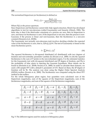 Applied Biomedical Engineering
328
The normalized bispectrum (or bicoherence) is defined as


1 2
1 2
1 2 1 2
( , )
( , )
( ). ( ). ( )
Bis f f
Bic f f
P f P f P f f
(13)
Where P(f1) is the power spectrum.
Since bispectrum and bicoherence cannot fully help signal extraction, Hinich has developed
algorithms to test for non-skewness (called Gaussianity) and linearity (Hinich, 1982). The
basic idea is that if the third-order cumulants of a process are zero, then its bispectrum is
zero, and hence its bicoherence is zero. If the bispectrum is not zero, then the process is non-
Gaussian; if the process is linear and non-Gaussian, then the bicoherence is a non-zero
constant (Hosseini et al., 2010b).
The Gaussianity test (actually zero-skewness test) involves deciding whether the expected
value of the bicoherence is zero, that is, E{Bic(f1,f2)}=0. The test of Gaussianity is based on the
mean bicoherence power,
 
2
1 2
( , )
S Bic f f (14)
The squared bicoherence is chi-squared distributed (х2 distributed) with two degrees of
freedom and non-centrality parameter Lambda (λ) (Swami et al., 2000). In (14) the squared
bicoherence is the sum of P points in the non-redundant region, S is the estimated statistics
for the Gaussianity test with chi-squared distributed and 2P degree of freedom, and Pfa is
the probability of false alarm in rejecting the Gaussian hypothesis. More details can be
found in (Hosseini et al., 2010b; Swami et al., 2000). In order to calculate these features, we
used a 256 sample FFT with a default C parameter of 0.51. Based on these, the 2P degree of
freedom will be 96. The analysis was done using the Higher Order Spectral Analysis
(HOSA) toolbox (Swami et al., 2000). The bicoherence was computed using the direct FFT
method in the toolbox.
For the whole bifrequency plane region, four quantities were calculated: sum of the
bispectrum magnitudes, sum of the squares of the bispectrum magnitudes, sum of the
bicoherence magnitudes, and sum of the squares of the bicoherence magnitudes.
Fig. 9. The different regions used for analysis in bifrequency plane
 