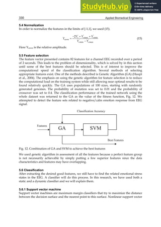 Applied Biomedical Engineering
330
5.4 Normalization
In order to normalize the features in the limits of [-1,1], we used (15).
  


' ' '
max min
' '
min max
2 s s s
norm
s s
Y Y Y
Y
Y Y
(15)
Here Ynorm is the relative amplitude.
5.5 Feature selection
The feature vector presented contains 82 features for a channel EEG recorded over a period
of 2 seconds. This leads to the problem of dimensionality, which is solved by in this section
until some of the best features should be selected. This is of interest to improve the
computational speed of the classification algorithm. Several methods of selecting
appropriate features exist. One of the methods described is Genetic Algorithm (GA) (Haupt
et al., 2004). The emphasis on using the genetic algorithm for feature selection is to reduce
the computational load on the training system while still allowing near optimal results to be
found relatively quickly. The GA uses populations of 100 sizes, starting with randomly
generated genomes. The probability of mutation was set to 0.01 and the probability of
crossover was set to 0.4. The classification performance of the trained network using the
whole dataset was returned to the GA as the value of the fitness function, Fig. 12. We
attempted to detect the feature sets related to negative/calm emotion response from EEG
signal.
Fig. 12. Combination of GA and SVM to achieve the best features
We used genetic algorithm in assessment of all the features because a perfect feature group
is not necessarily achievable by simply putting a few superior features since the data
characteristics and features may have overlapping.
5.6 Classification
After extracting the desired good features, we still have to find the related emotional stress
states in the EEG. A classifier will do this process. In this research, we have used both a
static and a dynamic classifier and we will explain them.
5.6.1 Support vector machine
Support vector machines are maximum margin classifiers that try to maximize the distance
between the decision surface and the nearest point to this surface. Nonlinear support vector
 