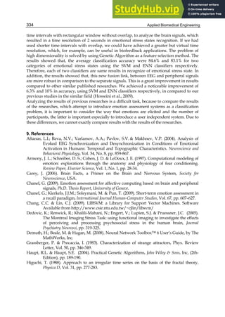 Applied Biomedical Engineering
334
time intervals with rectangular window without overlap, to analyze the brain signals, which
resulted in a time resolution of 2 seconds in emotional stress states recognition. If we had
used shorter time intervals with overlap, we could have achieved a greater but virtual time
resolution, which, for example, can be useful in biofeedback applications. The problem of
high dimensionality is solved by using Genetic Algorithm as a feature selection method. The
results showed that, the average classification accuracy were 84.6% and 83.1% for two
categories of emotional stress states using the SVM and ENN classifiers respectively.
Therefore, each of two classifiers are same results in recognize of emotional stress state. In
addition, the results showed that, this new fusion link, between EEG and peripheral signals
are more robust in comparison to the separate signals. This is a great improvement in results
compared to other similar published researches. We achieved a noticeable improvement of
6.3% and 10% in accuracy, using SVM and ENN classifiers respectively, in compared to our
previous studies in the similar field (Hosseini et al., 2009).
Analyzing the results of previous researches is a difficult task, because to compare the results
of the researches, which attempt to introduce emotion assessment systems as a classification
problem, it is important to consider the way that emotions are elicited and the number of
participants, the latter is important especially to introduce a user independent system. Due to
these differences, we cannot exactly compare results with the results of the researches.
9. References
Aftanas, L.I.; Reva, N.V.; Varlamov, A.A.; Pavlov, S.V.  Makhnev, V.P. (2004). Analysis of
Evoked EEG Synchronization and Desynchronization in Conditions of Emotional
Activation in Humans: Temporal and Topographic Characteristics. Neuroscience and
Behavioral Physiology, Vol. 34, No. 8, pp. 859-867.
Armony, J. L.; Schreiber, D. S.; Cohen, J. D.  LeDoux, J. E. (1997). Computational modeling of
emotion: explorations through the anatomy and physiology of fear conditioning.
Review Paper, Elsevier Science, Vol. 1, No. 1, pp. 28-34.
Carey, J. (2006). Brain Facts, a Primer on the Brain and Nervous System, Society for
Neuroscience, USA.
Chanel, G. (2009). Emotion assessment for affective computing based on brain and peripheral
signals, Ph.D. Thesis Report, University of Geneve.
Chanel, G.; Kierkels, J.J.M.; Soleymani, M.  Pun, T. (2009). Short-term emotion assessment in
a recall paradigm, International Journal Human-Computer Studies, Vol. 67, pp. 607–627.
Chang, C.C.  Lin, C.J. (2009). LIBSVM: a Library for Support Vector Machines. Software
Available from http://www.csie.ntu.edu.tw/~cjlin/libsvm/
Dedovic, K.; Renwick, R.; Khalili-Mahani, N.; Engert, V.; Lupien, S.J.  Pruessner, J.C. (2005).
The Montreal Imaging Stress Task: using functional imaging to investigate the effects
of perceiving and processing psychosocial stress in the human brain, Journal
Psychiatry Neurosci, pp. 319-325.
Demuth, H.; Beale, M.  Hagan, M. (2008). Neural Network Toolbox™ 6 User’s Guide, by The
MathWorks, Inc.
Grassberger, P.  Procaccia, I. (1983). Characterization of strange attractors, Phys. Review
Letter, Vol. 50, pp. 346-349.
Haupt, R.L.  Haupt, S.E. (2004). Practical Genetic Algorithms, John Wiley  Sons, Inc, (2th-
Edition), pp. 189-190.
Higuchi, T. (1988). Approach to an irregular time series on the basis of the fractal theory,
Physica D, Vol. 31, pp. 277-283.
 