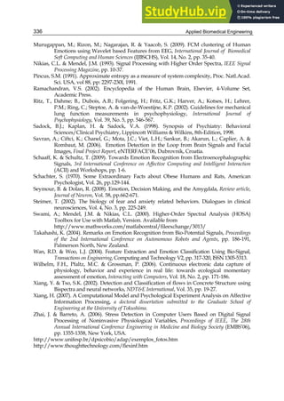 Applied Biomedical Engineering
336
Murugappan, M.; Rizon, M.; Nagarajan, R.  Yaacob, S. (2009). FCM clustering of Human
Emotions using Wavelet based Features from EEG, International Journal of Biomedical
Soft Computing and Human Sciences (IJBSCHS), Vol. 14, No. 2, pp. 35-40.
Nikias, C.L.  Mendel, J.M. (1993). Signal Processing with Higher Order Spectra, IEEE Signal
Processing Magazine, pp. 10-37.
Pincus, S.M. (1991). Approximate entropy as a measure of system complexity, Proc. Natl.Acad.
Sci. USA, vol 88, pp: 2297-230l, 1991.
Ramachandran, V.S. (2002). Encyclopedia of the Human Brain, Elsevier, 4-Volume Set,
Academic Press.
Ritz, T., Dahme; B., Dubois, A.B.; Folgering, H.; Fritz, G.K.; Harver, A.; Kotses, H.; Lehrer,
P.M.; Ring, C.; Steptoe, A.  van-de-Woestijne, K.P. (2002). Guidelines for mechanical
lung function measurements in psychophysiology, International Journal of
Psychophysiology, Vol. 39, No. 5, pp. 546-567.
Sadock, B.J.; Kaplan, H.  Sadock, V.A. (1998). Synopsis of Psychiatry: Behavioral
Sciences/Clinical Psychiatry, Lippincott Williams  Wilkins, 8th-Edition, 1998.
Savran, A.; Ciftci, K.; Chanel, G.; Mota, J.C.; Viet, L.H.; Sankur, B.; Akarun, L.; Caplier, A. 
Rombaut, M. (2006). Emotion Detection in the Loop from Brain Signals and Facial
Images, Final Project Report, eNTERFACE’06, Dubrovnik, Croatia.
Schaaff, K.  Schultz, T. (2009). Towards Emotion Recognition from Electroencephalographic
Signals, 3rd International Conference on Affective Computing and Intelligent Interaction
(ACII) and Workshops, pp. 1-6.
Schachter, S. (1970). Some Extraordinary Facts about Obese Humans and Rats, American
Psychologist, Vol. 26, pp.129-144.
Seymour, B.  Dolan, R. (2008). Emotion, Decision Making, and the Amygdala, Review article,
Journal of Neuron, Vol. 58, pp.662-671.
Steimer, T. (2002). The biology of fear and anxiety related behaviors. Dialogues in clinical
neurosciences, Vol. 4, No. 3, pp. 225-249.
Swami, A.; Mendel, J.M.  Nikias, C.L. (2000). Higher-Order Spectral Analysis (HOSA)
Toolbox for Use with Matlab, Version. Available from
http://www.mathworks.com/matlabcentral/fileexchange/3013/
Takahashi, K. (2004). Remarks on Emotion Recognition from Bio-Potential Signals, Proceedings
of the 2nd International Conference on Autonomous Robots and Agents, pp. 186-191,
Palmerson North, New Zealand.
Wan, R.D.  Woo, L.J. (2004). Feature Extraction and Emotion Classification Using Bio-Signal,
Transactions on Engineering, Computing and Technology V2, pp. 317-320, ISSN 1305-5313.
Wilhelm, F.H., Pfaltz, M.C.  Grossman, P. (2006). Continuous electronic data capture of
physiology, behavior and experience in real life: towards ecological momentary
assessment of emotion, Interacting with Computers, Vol. 18, No. 2, pp. 171-186.
Xiang, Y.  Tso, S.K. (2002). Detection and Classification of flows in Concrete Structure using
Bispectra and neural networks, NDTE International, Vol. 35, pp. 19-27.
Xiang, H. (2007). A Computational Model and Psychological Experiment Analysis on Affective
Information Processing, a doctoral dissertation submitted to the Graduate School of
Engineering at the University of Tokushima.
Zhai, J.  Barreto, A. (2006). Stress Detection in Computer Users Based on Digital Signal
Processing of Noninvasive Physiological Variables, Proceedings of IEEE, The 28th
Annual International Conference Engineering in Medicine and Biology Society (EMBS’06),
pp. 1355-1358, New York, USA.
http://www.unifesp.br/dpsicobio/adap/exemplos_fotos.htm
http://www.thoughttechnology.com/flexinf.htm
 