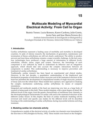 15
Multiscale Modeling of Myocardial
Electrical Activity: From Cell to Organ
Beatriz Trenor, Lucia Romero, Karen Cardona, Julio Gomis,
Javier Saiz and Jose Maria Ferrero (Jr.)
Instituto Interunivesitario de Investigación en Bioingeniería y
Tecnología Orientada al Ser Humano, Universitat Politècnica de València
Spain
1. Introduction
Cardiac arrhythmias represent a leading cause of morbidity and mortality in developed
countries. In spite of intense research, the mechanisms of generation, maintenance and
termination of theses arrhythmias are still not clearly understood. The ability to predict,
prevent and treat these arrhythmias remains a major scientific challenge. In the last years,
new technologies have produced a huge amount of information at different levels:
subcellular, cellular, tissue, organ and system. However, the knowledge of each
component is not sufficient by itself to understand its behavior and an integrative
approach, which should take into account the complex interactions between all
components is needed. This understanding is necessary to improve prevention and
treatment of cardiac arrhythmias.
Traditionally, cardiac research has been based on experimental and clinical studies.
However, in the last decades, a quantitative understanding of the biophysical and
biochemical properties of individual cardiac myocytes and of the anatomical structure of the
heart has permitted the development of computational models of single myocytes, portions
of tissue and even the whole heart. These models have opened a new approach in studying
the complex mechanisms underlying cardiac arrhythmias by means of computer
simulations.
Integrated and multiscale models of the heart are improving very fast, as a large body of
research is being made in this field. These models integrate, with a great degree of detail, the
different levels of the organ, from the genetic characteristics of membrane ionic channels, to
the electrophysiological characteristics of cardiac cells and to the anatomical structure of the
different cardiac tissues. In this chapter, the basis of cardiac multiscale modeling will be
reviewed and recent and specific case studies for the different levels will be described
focusing on the understanding of cardiac arrhythmias during myocardial ischemia and drug
treatment.
2. Modeling cardiac ion channels activity
Comprehensive models of the electrical activity of cardiac ion channels were formulated for
the first time in 1952 (Hodgkin  Huxley, 1952). These models were based on the Hodgkin-
 