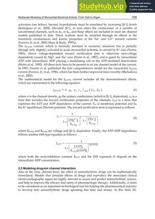 Multiscale Modeling of Myocardial Electrical Activity: From Cell to Organ 339
activation (see below). Second, hyperkalemia must be simulated by increasing [K+]o levels
(Rodriguez et al., 2002). Elevated [K+]o in turn alters the conductance of a number of
sarcolemmal channels, such as IK1 or IKr, and these effects are included in most ion channel
models published to date. Third, acidosis must be modeled through its effects in the
maximum conductances and kinetic properties of the Na+ and Ca2+ inward currents
(Ferrero, Jr. et al., 2003; Shaw  Rudy, 1997a).
The IK(ATP) current, which is normally dormant in normoxic situations but is partially
(though only slightly) activated in acute myocardial ischemia, is carried by K+ ions (Noma,
1983), shows voltage-dependent inward rectification (but is otherwise non-voltage
dependent) caused by Mg2+ and Na+ ions (Horie et al., 1987), and is gated by intracellular
ATP with intracellular ADP playing a modulating role in the ATP-mediated deactivation
(Weiss et al., 1992). All these facts have to be present in an ion channel model of the current.
In 1995, Ferrero et al. published the first comprehensive model for the myocardial IK(ATP)
current (Ferrero, Jr. et al., 1996), which has been further improved more recently (Michailova
et al., 2005).
The mathematical model for the IK(ATP) current includes all the aforementioned effects,
which are represented in the following equation:
 


K(ATP) K
m
0 o ir ATP
g p f
= -
V
I E (1)
where  is the channel density, g0 the unitary conductance (which is [K+]o dependent), ir is a
term that includes the inward rectification properties of the channels, fATP is a term that
expresses the ATP and ADP dependence of the current, Vm is membrane potential and EK
the K+ equilibrium (Nernst) potential. The inward rectification term is expressed as follows:



 
 
  
    
   
 
 2
2
,
,
1 1
[ ]
[ ] 1
1
ir
i
i
h Na
h Mg
Na
Mg
K
K
(2)
where Kh,Mg and Kh,Mg are voltage and [K+]o dependent. Finally, the ATP-ADP dependence
follows another Hill-type equation as follows:

 
  
 
([ ])
1
[ ]
1
([ ])
ATP H ADP
i
ATP
f
ATP
K ADP
(3)
where both the semi-inhibition constant KATP and the Hill exponent H depend on the
intracellular ADP concentration.
2.2 Modeling drug-ion channel interaction
Also at the ionic channel level, the effect of antiarrhythmic drugs can be mathematically
formulated. Models that simulate effects of drugs and reproduce the associated clinical
electrocardiography signal are highly relevant to assess and predict antiarrhythmic actions,
and help to improve the efficacy and safety of pharmacologic therapy. Additionally, it starts
to be considered as an important technological tool for helping the pharmaceutical industry
to develop new antiarrhythmic drugs spending less time and money. In this field, Dr.
 
