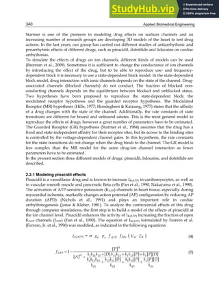 Applied Biomedical Engineering
340
Starmer is one of the pioneers in modeling drug effects on sodium channels and an
increasing number of research groups are developing 3D models of the heart to test drug
actions. In the last years, our group has carried out different studies of antiarrhythmic and
proarrhytmic effects of different drugs, such as pinacidil, dofetilide and lidocaine on cardiac
arrhythmias.
To simulate the effects of drugs on ion channels, different kinds of models can be used
(Brennan et al., 2009). Sometimes it is sufficient to change the conductance of ion channels
by introducing the effect of the drug, but to be able to reproduce use- and frequency-
dependent block it is necessary to use a state-dependent block model. In the state-dependent
block model, drug interaction with ionic channels depends on the state of the channel. Drug-
associated channels (blocked channels) do not conduct. The fraction of blocked non-
conducting channels depends on the equilibrium between blocked and unblocked states.
Two hypotheses have been proposed to reproduce the state-dependent block: the
modulated receptor hypothesis and the guarded receptor hypothesis. The Modulated
Receptor (MR) hypothesis (Hille, 1977; Hondeghem  Katzung, 1977) states that the affinity
of a drug changes with the state of the channel. Additionally, the rate constants of state
transitions are different for bound and unbound satates. This is the most general model to
reproduce the effects of drugs; however a great number of parameters have to be estimated.
The Guarded Receptor (GR) hypothesis (Starmer et al., 1984) assumes that the drug has a
fixed and state-independent affinity for their receptor sites, but its access to the binding sites
is controlled by the voltage-dependent channel gates. In this hypothesis, the rate constants
for the state transitions do not change when the drug binds to the channel. The GR model is
less complex than the MR model for the same drug-ion channel interaction as fewer
parameters have to be estimated.
In the present section three different models of drugs: pinacidil, lidocaine, and dofetilide are
described.
2.2.1 Modeling pinacidil effects
Pinacidil is a vasodilator drug and is known to increase IK(ATP) in cardiomyocytes, as well as
in vascular smooth muscle and pancreatic Beta cells (Fan et al., 1990; Nakayama et al., 1990).
The activation of ATP-sensitive potassium (KATP) channels in heart tissue, especially during
myocardial ischemia, markedly changes action potential (AP) configuration by reducing AP
duration (APD) (Nichols et al., 1991) and plays an important role in cardiac
arrhythmogenesis (Janse  Kleber, 1981). To analyze the controversial effects of this drug
through computer simulations, the first step is to build a model of the effects of pinacidil at
the ion channel level. Pinacidil enhances the activity of IK(ATP) increasing the fraction of open
KATP channels (fATP) (Fan et al., 1990). The equation of IK(ATP) formulated by Ferrero et al.
(Ferrero, Jr. et al., 1996) was modified, as indicated in the following equations:
 

K(ATP) K
m
PIN
0 o ATP
g p f
= f -
V
I E (4)
 
  

  
1 11 13 11 13 1 13 1
11 13 1
1 11 13 1 13
1 2 3 4
[ ]
1
[ ] [ ] [ ][ ]
[ ]
[ ] [ ][ ]
[ ]
H
ATP
H
d d d d
P
f
k k k D k k k k P k P D
A
k k D k P D
k k k k k P
k k k k
(5)
 