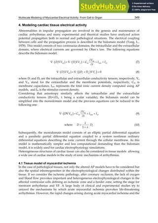 Multiscale Modeling of Myocardial Electrical Activity: From Cell to Organ 349
4. Modeling cardiac tissue electrical activity
Abnormalities in impulse propagation are involved in the genesis and maintenance of
cardiac arrhythmias and many experimental and theorical studies have analyzed action
potential propagation both in normal and pathological situations. The electrical coupling
between cells and the propagation process is described in the bidomain model (Tung, L.,
1978). This model consists of two continuous domains, the intracellular and the extracellular
domain, where electrical currents are governed by Ohm´s law. The following equations
describe the bidomain model:
   

         

m
i m i e m ion st
V
D V D V C I I
t
(7)
   
 
         0
i m i e e
D V D D V (8)
where Di and De are the intracellular and extracellular conductivity tensors, respectively, Ve
and Vm stand for the extracellular and the membrane potentials, respectively, Cm is
membrane capacitance, Iion represents the total ionic current density computed using AP
models, and Ist is the stimulus current density.
Considering that anisotropy similarly affects the intracellular and the extracellular
conductivity tensors (Di=De,  being a scalar variable), the bidomain model can be
simplified into the monodomain model and the previous equations can be reduced to the
following one:
 

     

m
m m ion st
V
D V C I I
t
(9)
where  



1
i
D D (10)
Subsequently, the monodomain model consists of an elliptic partial differential equation
and a parabolic partial differential equation coupled to a system nonlinear ordinary
differential equations describing the ionic current through the cellular membrane. As this
model is mathematically simpler and less computational demanding than the bidomain
model, it is widely used for cardiac electrophysiology simulations.
Heterogeneous structures of cardiac tissue can also be considered in tissue models allowing
a wide use of cardiac models in the study of ionic mechanims of arrhythmias.
4.1 Tissue model of myocardial ischemia
In the case of pathological tissues, not only the altered AP models have to be considered but
also the spatial inhomogeneities in the electrophysiological changes distributed within the
tissue. If we consider the ischemic pathology, after coronary occlusion, the lack of oxygen
and blood flow provokes important and heterogeneous electrophysiological changes in the
affected ventricular cells defining an ischemic zone and a border zone, setting the stage for
reentrant arrhythmias and VF. A large body of clinical and experimental studies try to
unravel the mechanisms by which acute myocardial ischemia provokes life-threatening
arrhythmias. However, the rapid changes arising during acute myocardial ischemia and the
 