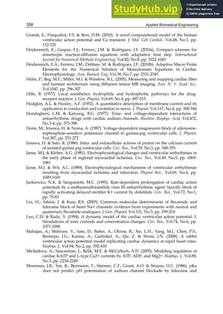 Applied Biomedical Engineering
358
Grandi, E.; Pasqualini, F.S.  Bers, D.M. (2010). A novel computational model of the human
ventricular action potential and Ca transient. J. Mol. Cell Cardiol., Vol.48, No.1, pp.
112-121
Heidenreich, E.; Gaspar, F.J.; Ferrero, J.M.  Rodriguez, J.F. (2010a). Compact schemes for
anisotropic reaction-diffusion equations with adaptative time step. International
Journal for Numerical Methods Engineering, Vol.82, No.8, pp. 1022-1043
Heidenreich, E.A.; Ferrero, J.M.; Doblare, M.  Rodriguez, J.F. (2010b). Adaptive Macro Finite
Elements for the Numerical Solution of Monodomain Equations in Cardiac
Electrophysiology. Ann. Biomed. Eng, Vol.38, No.7, pp. 2331-2345
Helm, P.; Beg, M.F.; Miller, M.I.  Winslow, R.L. (2005). Measuring and mapping cardiac fiber
and laminar architecture using diffusion tensor MR imaging. Ann. N. Y. Acad. Sci.,
Vol.1047, pp. 296-307
Hille, B. (1977). Local anesthetics: hydrophilic and hydrophobic pathways for the drug-
receptor reaction. J. Gen. Physiol, Vol.69, No.4, pp. 497-515
Hodgkin, A.L.  Huxley, A.F. (1952). A quantitative description of membrane current and its
application to conduction and excitation in nerve. J. Physiol, Vol.117, No.4, pp. 500-544
Hondeghem, L.M.  Katzung, B.G. (1977). Time- and voltage-dependent interactions of
antiarrhythmic drugs with cardiac sodium channels. Biochim. Biophys. Acta, Vol.472,
No.3-4, pp. 373-398
Horie, M.; Irisawa, H.  Noma, A. (1987). Voltage-dependent magnesium block of adenosine-
triphosphate-sensitive potassium channel in guinea-pig ventricular cells. J. Physiol,
Vol.387, pp. 251-272
Irisawa, H.  Sato, R. (1986). Intra- and extracellular actions of proton on the calcium current
of isolated guinea pig ventricular cells. Circ. Res., Vol.59, No.3, pp. 348-355
Janse, M.J.  Kleber, A.G. (1981). Electrophysiological changes and ventricular arrhythmias in
the early phase of regional myocardial ischemia. Circ. Res., Vol.49, No.5, pp. 1069-
1081
Janse, M.J.  Wit, A.L. (1989). Electrophysiological mechanisms of ventricular arrhythmias
resulting from myocardial ischemia and infarction. Physiol Rev., Vol.69, No.4, pp.
1049-1169
Jurkiewicz, N.K.  Sanguinetti, M.C. (1993). Rate-dependent prolongation of cardiac action
potentials by a methanesulfonanilide class III antiarrhythmic agent. Specific block of
rapidly activating delayed rectifier K+ current by dofetilide. Circ. Res., Vol.72, No.1,
pp. 75-83
Liu, H.; Atkins, J.  Kass, R.S. (2003). Common molecular determinants of flecainide and
lidocaine block of heart Na+ channels: evidence from experiments with neutral and
quaternary flecainide analogues. J. Gen. Physiol, Vol.121, No.3, pp. 199-214
Luo, C.H.  Rudy, Y. (1994). A dynamic model of the cardiac ventricular action potential. I.
Simulations of ionic currents and concentration changes. Circ. Res., Vol.74, No.6, pp.
1071-1096
Mahajan, A.; Shiferaw, Y.; Sato, D.; Baher, A.; Olcese, R.; Xie, L.H.; Yang, M.J.; Chen, P.S.;
Restrepo, J.G.; Karma, A.; Garfinkel, A.; Qu, Z.  Weiss, J.N. (2008). A rabbit
ventricular action potential model replicating cardiac dynamics at rapid heart rates.
Biophys. J., Vol.94, No.2, pp. 392-410
Michailova, A.; Saucerman, J.; Belik, M.E.  McCulloch, A.D. (2005). Modeling regulation of
cardiac KATP and L-type Ca2+ currents by ATP, ADP, and Mg2+. Biophys. J., Vol.88,
No.3, pp. 2234-2249
Moorman, J.R.; Yee, R.; Bjornsson, T.; Starmer, C.F.; Grant, A.O.  Strauss, H.C. (1986). pKa
does not predict pH potentiation of sodium channel blockade by lidocaine and
 