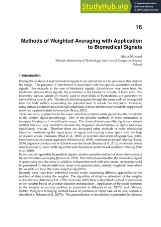 0
Methods of Weighted Averaging with Application
to Biomedical Signals
Alina Momot
Silesian University of Technology, Institute of Computer Science
Poland
1. Introduction
During the analysis of real biomedical signals it can almost always be seen noise that distorts
the image. The presence of interference is associated with the speciﬁc acquisition of these
signals. For example in the case of bioelectric signals, disturbances may come from the
hardware retrieves those signals, the powerline or the bioelectric activity of body cells. The
bioelectric signals, which are widely used in most ﬁelds of biomedicine, are generated by
nerve cells or muscle cells. The electric ﬁeld propagates through the tissue and can be acquired
from the body surface, eliminating the potential need to invade the biosystem. However,
using surface electrodes results in high amplitude of noise and the noise should be suppressed
to extract a priori desired information (Bruce, 2001).
There are many approaches to the noise reduction problem while preserving the variability
of the desired signal morphology. One of the possible methods of noise attenuation is
low-pass ﬁltering such as arithmetic mean. The classical band-pass ﬁltering is very simple
method but also very ineffective because the frequency characteristics of signal and noise
signiﬁcantly overlap. Therefore there are developed other methods of noise attenuation
based on transforming the input space of signal and creating a new space with the help
of discrete cosine transform (Paul et al., 2000) or wavelets transform (Augustyniak, 2006),
based on fuzzy nonlinear regression (Momot et al., 2005), nonlinear projective ﬁltering (Kotas,
2009), higher-order statistics at different wavelet bands (Sharma et al., 2010) or extreme points
determination by mean shift algorithm and dynamical model-based nonlinear ﬁltering (Yan
et al., 2010).
In the case of repeatable biomedical signals, another possible method of noise attenuation is
the synchronized averaging (Jane et al., 1991). The method assumes that the biomedical signal
is quasi-cyclic and the noise is additive, independent and with zero mean. Averaging could
be performed by simple arithmetic mean or its generalization, namely weighted mean where
the weights are tuned by some adaptive algorithm.
Recently there have been published several works concerning different approaches to the
problem of determining the weights. The algorithm of adaptive estimation of the weights
is described in (Bataillou et al., 1995). In (Leski, 2002) there is described method of estimation
of the weights based on criterion function minimization. Application of Bayesian inference
to the weights estimation problem is presented in (Momot et al., 2007a) and (Momot,
2008b). Weighted averaging method based on partition of input data set in time domain is
described in (Momot et al, 2007b). The generalization of the method is presented in (Momot,
16
 