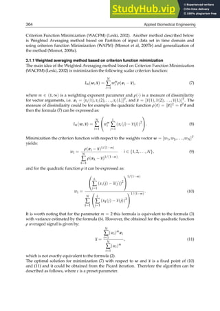4 Will-be-set-by-IN-TECH
Criterion Function Minimization (WACFM) (Leski, 2002). Another method described below
is Weighted Averaging method based on Partition of input data set in time domain and
using criterion function Minimization (WAPM) (Momot et al, 2007b) and generalization of
the method (Momot, 2008a).
2.1.1 Weighted averaging method based on criterion function minimization
The main idea of the Weighted Averaging method based on Criterion Function Minimization
(WACFM) (Leski, 2002) is minimization the following scalar criterion function:
Im(w, x) =
N
∑
i=1
wm
i ρ(xi − x), (7)
where m ∈ (1, ∞) is a weighting exponent parameter and ρ(·) is a measure of dissimilarity
for vector arguments, i.e. xi = [xi(1), xi(2), . . . , xi(L)]T, and x = [x(1), x(2), . . . , x(L)]T. The
measure of dissimilarity could be for example the quadratic function ρ(t) = t2 = tTt and
then the formula (7) can be expressed as:
Im(w, x) =
N
∑
i=1
⎛
⎝wm
i
L
∑
j=1
(xi(j) − x(j))2
⎞
⎠. (8)
Minimization the criterion function with respect to the weights vector w = [w1, w2, . . . , wN]T
yields:
wi =
ρ(xi − x)1/(1−m)
N
∑
k=1
ρ(xk − x)1/(1−m)
i ∈ {1, 2, . . . , N}, (9)
and for the quadratic function ρ it can be expressed as:
wi =
⎛
⎝
L
∑
j=1
(xi(j) − x(j))2
⎞
⎠
1/(1−m)
N
∑
k=1
⎛
⎝
L
∑
j=1
(xk(j) − x(j))2
⎞
⎠
1/(1−m)
. (10)
It is worth noting that for the parameter m = 2 this formula is equivalent to the formula (3)
with variance estimated by the formula (6). However, the obtained for the quadratic function
ρ averaged signal is given by:
x =
N
∑
i=1
(wi)m
xi
N
∑
i=1
(wi)m
, (11)
which is not exactly equivalent to the formula (2).
The optimal solution for minimization (7) with respect to w and x is a ﬁxed point of (10)
and (11) and it could be obtained from the Picard iteration. Therefore the algorithm can be
described as follows, where ε is a preset parameter.
364 Applied Biomedical Engineering
 