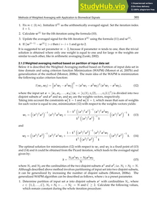 Methods of Weighted Averaging with Application to Biomedical Signals 5
1. Fix m ∈ (0, ∞). Initialize x(0) as the arithmetically averaged signal. Set the iteration index
k = 1.
2. Calculate w(k) for the kth iteration using the formula (10).
3. Update the averaged signal for the kth iteration x(k) using the formula (11) and w(k).
4. If w(k−1) − w(k)  ε then i ← i + 1 and go to 2.
It is suggested to set parameter m = 2, because if parameter m tends to one, then the trivial
solution is obtained where only one weight is equal to one and for large m the weights are
similar to each other, like in arithmetic averaging (Leski, 2002).
2.1.2 Weighted averaging method based on partition of input data set
Below it is described the Weighted Averaging method based on Partition of input data set in
time domain and using criterion function Minimization (WAPM) (Momot et al, 2007b) and
generalization of the method (Momot, 2008a). The main idea of the WAPM is minimization
the following scalar criterion function:
I(w1, w2) =


x1
w1 − x2
w2



2
= (x1
w1 − x2
w2)T
(x1
w1 − x2
w2), (12)
where the input set x = [x1, x2, . . . , xN] (xi = [xi(1), xi(2), . . . , xi(L)]T) is divided into two
disjoint subsets x1 and x2 and w1 and w2 are the weights vectors, respectively.
Taking into account the constraints wT
1 1 = 1 and wT
2 1 = 1, which mean that sum of weights
for each vector is equal to one, minimization (12) with respect to the weights vectors yields:
w1 = (x1
)T
x1
−1
(x1
)T
x2
w2 +
1 − 1T
(x1
)T
x1
−1
(x1
)T
x2
w2
1T
(x1
)T
x1
−1
1
(x1
)T
x1
−1
1 (13)
and
w2 = (x2
)T
x2
−1
(x2
)T
x1
w1 +
1 − 1T
(x2
)T
x2
−1
(x2
)T
x1
w1
1T
(x2
)T
x2
−1
1
(x2
)T
x2
−1
1. (14)
The optimal solution for minimization (12) with respect to w1 and w2 is a ﬁxed point of (13)
and (14) and it could be obtained from the Picard iteration, which leads to the averaged signal
given by:
x =
N1x1w1 + N2x2w2
N
, (15)
where N1 and N2 are the cardinalities of the two disjoint subsets x1 and x2, i.e. N1 + N2 = N.
Although described above method involves partitioning of input set into two disjoint subsets,
it can be generalized by increasing the number of disjoint subsets (Momot, 2008a). The
generalized WAPM algorithm can be described as follows, where ε is a preset parameter.
1. Determine partition of input set x into disjoint subsets xc with cardinalities Nc, where
c ∈ {1, 2, . . . , C}, N1 + N2 + . . . + NC = N and C ≥ 2. Calculate the following values,
which remain constant during the whole iteration procedure:
365
Methods of Weighted Averaging with Application to Biomedical Signals
 