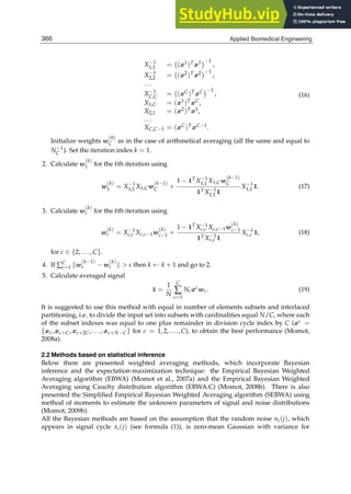 6 Will-be-set-by-IN-TECH
X−1
1,1 = (x1)Tx1 −1
,
X−1
2,2 = (x2)Tx2 −1
,
. . .
X−1
C,C = (xC)TxC −1
,
X1,C = (x1)TxC,
X2,1 = (x2)Tx1,
. . .
XC,C−1 = (xC)TxC−1.
(16)
Initialize weights w
(0)
C as in the case of arithmetical averaging (all the same and equal to
N−1
C ). Set the iteration index k = 1.
2. Calculate w
(k)
1 for the kth iteration using
w
(k)
1 = X−1
1,1 X1,Cw
(k−1)
C +
1 − 1TX−1
1,1 X1,Cw
(k−1)
C
1TX−1
1,1 1
X−1
1,1 1. (17)
3. Calculate w
(k)
c for the kth iteration using
w
(k)
c = X−1
c,c Xc,c−1w
(k)
c−1 +
1 − 1TX−1
c,c Xc,c−1w
(k)
c−1
1TX−1
c,c 1
X−1
c,c 1, (18)
for c ∈ {2, . . . , C}.
4. If ∑C
c=1 w
(k−1)
c − w
(k)
c   ε then k ← k + 1 and go to 2.
5. Calculate averaged signal
x =
1
N
C
∑
c=1
Ncxc
wc. (19)
It is suggested to use this method with equal in number of elements subsets and interlaced
partitioning, i.e. to divide the input set into subsets with cardinalities equal N/C, where each
of the subset indexes was equal to one plus remainder in division cycle index by C (xc =
{xc, xc+C, xc+2C, . . . , xc+N−C} for c = 1, 2, . . . , C), to obtain the best performance (Momot,
2008a).
2.2 Methods based on statistical inference
Below there are presented weighted averaging methods, which incorporate Bayesian
inference and the expectation-maximization technique: the Empirical Bayesian Weighted
Averaging algorithm (EBWA) (Momot et al., 2007a) and the Empirical Bayesian Weighted
Averaging using Cauchy distribution algorithm (EBWA.C) (Momot, 2008b). There is also
presented the Simpliﬁed Empirical Bayesian Weighted Averaging algorithm (SEBWA) using
method of moments to estimate the unknown parameters of signal and noise distributions
(Momot, 2009b).
All the Bayesian methods are based on the assumption that the random noise ni(j), which
appears in signal cycle xi(j) (see formula (1)), is zero-mean Gaussian with variance for
366 Applied Biomedical Engineering
 