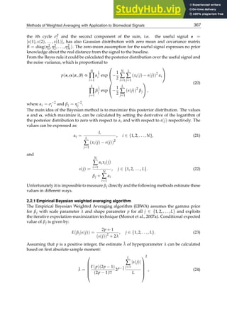 Methods of Weighted Averaging with Application to Biomedical Signals 7
the ith cycle σ2
i and the second component of the sum, i.e. the useful signal s =
[s(1), s(2), . . . , s(L)], has also Gaussian distribution with zero mean and covariance matrix
B = diag(η2
1, η2
2, . . . , η2
N). The zero-mean assumption for the useful signal expresses no prior
knowledge about the real distance from the signal to the baseline.
From the Bayes rule it could be calculated the posterior distribution over the useful signal and
the noise variance, which is proportional to
p(s, α|x, β) ∝
N
∏
i=1
α
L
2
i exp
⎛
⎝−
1
2
N
∑
i=1
L
∑
j=1
(xi(j) − s(j))2
αi
⎞
⎠
L
∏
j=1
β
1
2
j exp
⎛
⎝−
1
2
L
∑
j=1
(s(j))2
βj
⎞
⎠ ,
(20)
where αi = σ−2
i and βj = η−2
j .
The main idea of the Bayesian method is to maximize this posterior distribution. The values
s and α, which maximize it, can be calculated by setting the derivative of the logarithm of
the posterior distribution to zero with respect to αi and with respect to s(j) respectively. The
values can be expressed as:
αi =
L
L
∑
j=1
(xi(j) − s(j))2
, i ∈ {1, 2, . . . , N}, (21)
and
s(j) =
N
∑
i=1
αixi(j)
βj +
N
∑
i=1
αi
, j ∈ {1, 2, . . . , L}. (22)
Unfortunately it is impossible to measure βj directly and the following methods estimate these
values in different ways.
2.2.1 Empirical Bayesian weighted averaging algorithm
The Empirical Bayesian Weighted Averaging algorithm (EBWA) assumes the gamma prior
for βj with scale parameter λ and shape parameter p for all j ∈ {1, 2, . . . , L} and exploits
the iterative expectation-maximization technique (Momot et al., 2007a). Conditional expected
value of βj is given by:
E(βj|s(j)) =
2p + 1
(s(j))2
+ 2λ
, j ∈ {1, 2, . . . , L}. (23)
Assuming that p is a positive integer, the estimate λ̂ of hyperparameter λ can be calculated
based on ﬁrst absolute sample moment:
λ̂ =
⎛
⎜
⎜
⎜
⎜
⎝
Γ(p)(2p − 1)
(2p − 1)!!
2p− 3
2
L
∑
j=1
|s(j)|
L
⎞
⎟
⎟
⎟
⎟
⎠
2
, (24)
367
Methods of Weighted Averaging with Application to Biomedical Signals
 