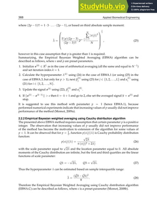 8 Will-be-set-by-IN-TECH
where (2p − 1)!! = 1 · 3 · . . . · (2p − 1), or based on third absolute sample moment:
λ̂ =
⎛
⎜
⎜
⎜
⎜
⎝
Γ(p)(2p − 3)
(2p − 3)!!
2p− 7
2
N
∑
j=1
|x(j)|3
N
⎞
⎟
⎟
⎟
⎟
⎠
2
3
, (25)
however in this case assumption that p is greater than 1 is required.
Summarizing, the Empirical Bayesian Weighted Averaging (EBWA) algorithm can be
described as follows, where ε and p are preset parameters.
1. Initialize s(0) ∈ RL as in the case of arithmetical averaging (all the same and equal to N−1)
and set iteration index k = 1.
2. Calculate the hyperparameter λ(k) using (24) in the case of EBWA.1 (or using (25) in the
case of EBWA.3, but only for p  1), next β
(k)
j using (23) for j ∈ {1, 2, . . . , L} and α
(k)
i using
(21) for i ∈ {1, 2, . . . , N}.
3. Update the signal s(k) using (22), β
(k)
j and α
(k)
i .
4. If s(k) − s(k−1)  ε then k ← k + 1 and go to 2, else set the averaged signal x = s(k) and
stop.
It is suggested to use this method with parameter p = 1 (hence EBWA.1), because
performed numerical experiments indicate that increasing values of p usually did not improve
performance of the method (Momot, 2009a).
2.2.2 Empirical Bayesian weighted averaging using Cauchy distribution algorithm
The presented above EBWA method requires assumption that certain parameter p is a positive
integer. The observation that increasing values of p usually did not improve performance
of the method has become the motivation to extension of the algorithm for some values of
p  1. It can be observed that for p = 1
2 , function p(s(j)|λ) is Cauchy probability distribution
function:
p(s(j)|λ) =
√
2λ
π (s(j)2 + 2λ)
(26)
with the scale parameter equal to
√
2λ and the location parameter equal to 0. All absolute
moments of the Cauchy distribution are inﬁnite, but the ﬁrst and third quartiles are the linear
functions of scale parameter:
Q1 = −
√
2λ, Q3 =
√
2λ. (27)
Thus the hyperparameter λ can be estimated based on sample interquartile range:
λ̂ =
( ˆ
Q3 − ˆ
Q1)2
8
. (28)
Therefore the Empirical Bayesian Weighted Averaging using Cauchy distribution algorithm
(EBWA.C) can be described as follows, where ε is a preset parameter (Momot, 2008b).
368 Applied Biomedical Engineering
 