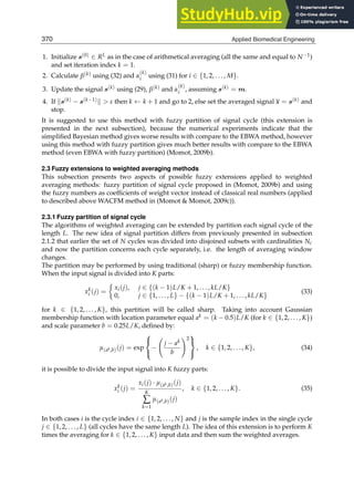 10 Will-be-set-by-IN-TECH
1. Initialize s(0) ∈ RL as in the case of arithmetical averaging (all the same and equal to N−1)
and set iteration index k = 1.
2. Calculate β(k) using (32) and α
(k)
i using (31) for i ∈ {1, 2, . . . , M}.
3. Update the signal s(k) using (29), β(k) and α
(k)
i , assuming s(k) = m.
4. If s(k) − s(k−1)  ε then k ← k + 1 and go to 2, else set the averaged signal x = s(k) and
stop.
It is suggested to use this method with fuzzy partition of signal cycle (this extension is
presented in the next subsection), because the numerical experiments indicate that the
simpliﬁed Bayesian method gives worse results with compare to the EBWA method, however
using this method with fuzzy partition gives much better results with compare to the EBWA
method (even EBWA with fuzzy partition) (Momot, 2009b).
2.3 Fuzzy extensions to weighted averaging methods
This subsection presents two aspects of possible fuzzy extensions applied to weighted
averaging methods: fuzzy partition of signal cycle proposed in (Momot, 2009b) and using
the fuzzy numbers as coefﬁcients of weight vector instead of classical real numbers (applied
to described above WACFM method in (Momot  Momot, 2009c)).
2.3.1 Fuzzy partition of signal cycle
The algorithms of weighted averaging can be extended by partition each signal cycle of the
length L. The new idea of signal partition differs from previously presented in subsection
2.1.2 that earlier the set of N cycles was divided into disjoined subsets with cardinalities Nc
and now the partition concerns each cycle separately, i.e. the length of averaging window
changes.
The partition may be performed by using traditional (sharp) or fuzzy membership function.
When the input signal is divided into K parts:
xk
i (j) =

xi(j), j ∈ {(k − 1)L/K + 1, . . . , kL/K}
0, j ∈ {1, . . . , L} − {(k − 1)L/K + 1, . . . , kL/K}
(33)
for k ∈ {1, 2, . . . , K}, this partition will be called sharp. Taking into account Gaussian
membership function with location parameter equal ak = (k − 0.5)L/K (for k ∈ {1, 2, . . . , K})
and scale parameter b = 0.25L/K, deﬁned by:
μ(ak,b)(j) = exp
⎧
⎨
⎩
−

j − ak
b
2
⎫
⎬
⎭
, k ∈ {1, 2, . . . , K}, (34)
it is possible to divide the input signal into K fuzzy parts:
xk
i (j) =
xi(j) · μ(ak,b)(j)
K
∑
k=1
μ(ak,b)(j)
, k ∈ {1, 2, . . . , K}. (35)
In both cases i is the cycle index i ∈ {1, 2, . . . , N} and j is the sample index in the single cycle
j ∈ {1, 2, . . . , L} (all cycles have the same length L). The idea of this extension is to perform K
times the averaging for k ∈ {1, 2, . . . , K} input data and then sum the weighted averages.
370 Applied Biomedical Engineering
 