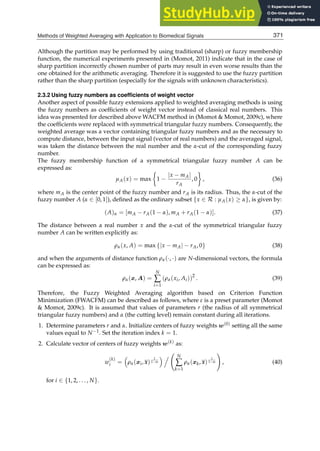 Methods of Weighted Averaging with Application to Biomedical Signals 11
Although the partition may be performed by using traditional (sharp) or fuzzy membership
function, the numerical experiments presented in (Momot, 2011) indicate that in the case of
sharp partition incorrectly chosen number of parts may result in even worse results than the
one obtained for the arithmetic averaging. Therefore it is suggested to use the fuzzy partition
rather than the sharp partition (especially for the signals with unknown characteristics).
2.3.2 Using fuzzy numbers as coefﬁcients of weight vector
Another aspect of possible fuzzy extensions applied to weighted averaging methods is using
the fuzzy numbers as coefﬁcients of weight vector instead of classical real numbers. This
idea was presented for described above WACFM method in (Momot  Momot, 2009c), where
the coefﬁcients were replaced with symmetrical triangular fuzzy numbers. Consequently, the
weighted average was a vector containing triangular fuzzy numbers and as the necessary to
compute distance, between the input signal (vector of real numbers) and the averaged signal,
was taken the distance between the real number and the α-cut of the corresponding fuzzy
number.
The fuzzy membership function of a symmetrical triangular fuzzy number A can be
expressed as:
μA(x) = max

1 −
|x − mA|
rA
, 0

, (36)
where mA is the center point of the fuzzy number and rA is its radius. Thus, the α-cut of the
fuzzy number A (α ∈ [0, 1]), deﬁned as the ordinary subset {x ∈ R : μA(x) ≥ α}, is given by:
(A)α = [mA − rA(1 − α), mA + rA(1 − α)]. (37)
The distance between a real number x and the α-cut of the symmetrical triangular fuzzy
number A can be written explicitly as:
ρα(x, A) = max {|x − mA| − rA, 0} (38)
and when the arguments of distance function ρα(·, ·) are N-dimensional vectors, the formula
can be expressed as:
ρα(x, A) =
N
∑
i=1
(ρα(xi, Ai))2
. (39)
Therefore, the Fuzzy Weighted Averaging algorithm based on Criterion Function
Minimization (FWACFM) can be described as follows, where ε is a preset parameter (Momot
 Momot, 2009c). It is assumed that values of parameters r (the radius of all symmetrical
triangular fuzzy numbers) and α (the cutting level) remain constant during all iterations.
1. Determine parameters r and α. Initialize centers of fuzzy weights w(0) setting all the same
values equal to N−1. Set the iteration index k = 1.
2. Calculate vector of centers of fuzzy weights w(k) as:
w
(k)
i = ρα(xi, x)
1
1−m


N
∑
k=1
ρα(xk, x)
1
1−m

, (40)
for i ∈ {1, 2, . . . , N}.
371
Methods of Weighted Averaging with Application to Biomedical Signals
 
