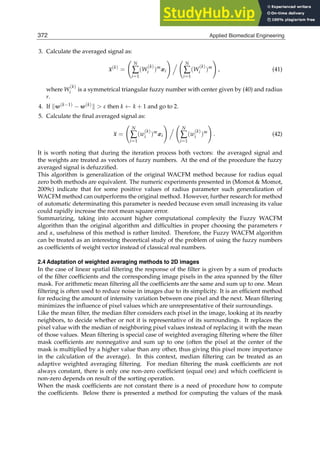 12 Will-be-set-by-IN-TECH
3. Calculate the averaged signal as:
x(k)
=

N
∑
i=1
(W
(k)
i )m
xi



N
∑
i=1
(W
(k)
i )m

, (41)
where W
(k)
i is a symmetrical triangular fuzzy number with center given by (40) and radius
r.
4. If w(k−1) − w(k)  ε then k ← k + 1 and go to 2.
5. Calculate the ﬁnal averaged signal as:
x =

N
∑
i=1
(w
(k)
i )m
xi



N
∑
i=1
(w
(k)
i )m

. (42)
It is worth noting that during the iteration process both vectors: the averaged signal and
the weights are treated as vectors of fuzzy numbers. At the end of the procedure the fuzzy
averaged signal is defuzziﬁed.
This algorithm is generalization of the original WACFM method because for radius equal
zero both methods are equivalent. The numeric experiments presented in (Momot  Momot,
2009c) indicate that for some positive values of radius parameter such generalization of
WACFM method can outperforms the original method. However, further research for method
of automatic determinating this parameter is needed because even small increasing its value
could rapidly increase the root mean square error.
Summarizing, taking into account higher computational complexity the Fuzzy WACFM
algorithm than the original algorithm and difﬁculties in proper choosing the parameters r
and α, usefulness of this method is rather limited. Therefore, the Fuzzy WACFM algorithm
can be treated as an interesting theoretical study of the problem of using the fuzzy numbers
as coefﬁcients of weight vector instead of classical real numbers.
2.4 Adaptation of weighted averaging methods to 2D images
In the case of linear spatial ﬁltering the response of the ﬁlter is given by a sum of products
of the ﬁlter coefﬁcients and the corresponding image pixels in the area spanned by the ﬁlter
mask. For arithmetic mean ﬁltering all the coefﬁcients are the same and sum up to one. Mean
ﬁltering is often used to reduce noise in images due to its simplicity. It is an efﬁcient method
for reducing the amount of intensity variation between one pixel and the next. Mean ﬁltering
minimizes the inﬂuence of pixel values which are unrepresentative of their surroundings.
Like the mean ﬁlter, the median ﬁlter considers each pixel in the image, looking at its nearby
neighbors, to decide whether or not it is representative of its surroundings. It replaces the
pixel value with the median of neighboring pixel values instead of replacing it with the mean
of those values. Mean ﬁltering is special case of weighted averaging ﬁltering where the ﬁlter
mask coefﬁcients are nonnegative and sum up to one (often the pixel at the center of the
mask is multiplied by a higher value than any other, thus giving this pixel more importance
in the calculation of the average). In this context, median ﬁltering can be treated as an
adaptive weighted averaging ﬁltering. For median ﬁltering the mask coefﬁcients are not
always constant, there is only one non-zero coefﬁcient (equal one) and which coefﬁcient is
non-zero depends on result of the sorting operation.
When the mask coefﬁcients are not constant there is a need of procedure how to compute
the coefﬁcients. Below there is presented a method for computing the values of the mask
372 Applied Biomedical Engineering
 