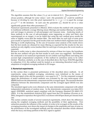 14 Will-be-set-by-IN-TECH
The algorithm assumes that the values f (x, y) are in interval [0, 1]. Thus parameter β(k) is
always positive, although for some values r and s the parameter α
(k)
rs could be undeﬁned
because of dividing by zero (the pixel represented by (x + r, y + s) is equal the average
g(x, y)(k−1) in kth iteration). In such case the parameter α
(k)
r′s′ should be set to a value
signiﬁcantly greater than other parameters α
(k)
rs .
Numerical experiments presented in (Momot, 2010) evaluate this method with comparison
to traditional arithmetic average ﬁltering (mean ﬁltering) and median ﬁltering for synthetic
and real images in presence of salt-and-pepper and Gaussian noise. Analyzing results of
these methods in the case of salt-and-pepper noise (appearing as white and black dots
superimposed on an image), it can be stated that using the new method gives results the
same or slightly worse than the median ﬁlter. The mean ﬁlter for such type of noise gives
poor results as expected, but the good results of the new method which originates from mean
ﬁltering is worth emphasizing. In the case of Gaussian noise analysis of the results shows
that the best results are obtained for mean ﬁltering as expected but the results for the new
method are only slightly worse (median ﬁlter for such type of noise gives the worst results as
expected).
Because in reality noise is often characterized by mixture of these two types, the hypothesis
that the new method will give the best results in such cases was suggested. Nevertheless
the conducted so far numerical experiments do not conﬁrm such hypothesis and taking into
account high computational complexity of this method its usefulness seems to be rather
limited. Therefore, similarly as in the case of described above the Fuzzy WACFM algorithm
in subsection 2.3.2, this method could be treated as an interesting theoretical study of the
adaptation of weighted averaging methods to 2D images.
3. Numerical experiments
In this section there is presented performance of the described above methods. In all
experiments, using weighted averaging, calculations were initialized as the means of
disturbed signal cycles and the parameter ε was equal to 10−6. For the computed averaged
signal the performance of tested methods was evaluated by the root mean-square error
(RMSE) between the deterministic component and the averaged signal. The maximal absolute
difference between the deterministic component and the averaged signal (MAX) was also
computed.
The simulated signal cycles were obtained as the same deterministic component with added
independent realizations of random noise. As the deterministic component was taken ECG
signal ANE20000, analytical signal compliant with the European Standard EN 60601-2-51
(2003). It is the standardized analytical ECG signal from the CTS database (Zywietz et al.,
2001), designed to reproduce the typical ECG waveform with 60 bpm (beats per minute) heart
rate.
This section contains results of several numerical experiments, which show the differences
among the weighted averaging methods and the possibility of their applications. First
subsection presents the inﬂuence of the number of cycles to be averaged on the results of the
averaging procedure, next shows the impact of changes in the amplitude and type of noise on
the performance of the investigated methods and last subsection describes results obtained
when the fuzzy and sharp partition of the ECG signal is applied.
374 Applied Biomedical Engineering
 