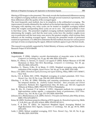 Methods of Weighted Averaging with Application to Biomedical Signals 25
ﬁltering of 2D images is also presented. This study reveals the fundamental differences among
the weighted averaging methods and presents, through several numerical experiments, how
these differences affect the quality of the averaged signal.
The most frequently used method, due to its simplicity, is the arithmetical averaging. The
improvement of results obtained by the method can be reached rejecting the very noisy cycles.
Averaging with rejecting very noisy cycles can be treated as weighted averaging method
where the weights corresponding these cycles are set to zero. The crucial problem is how
to ﬁnd these cycles. The presented weighted averaging methods implement the automatic
determining the weights, such that the most noisy cycles have the smallest weights (even
zero in particular) and the least noisy ones receive the greatest weights, which increase their
inﬂuence on the resulting averaged signal. Analyzing the presented results of performed
numerical experiments, it is difﬁcult to determine the best method, because for various power
and type of noise accompanying the signal, different methods appear to give the best results.
This research was partially supported by Polish Ministry of Science and Higher Education as
Research Project N N518 406438.
5. References
Augustyniak, P. (2006). Adaptive wavelet discrimination of muscular noise in the ECG,
Computers in Cardiology, Vol. 33, pp. 481–484, ISSN: 0276-6574.
Bailon, R.; Olmos, S.; Serrano, P.; Garcia J.  Laguna P. (2002). Robust Measure of ST/HR
Hysteresis in Stress Test ECG Recordings, Computers in Cardiology, Vol. 29, pp.
329–332, ISSN: 0276-6574.
Bataillou, E.; Thierry, E.;Rix, H.  Meste, O. (1995). Weighted averaging using adaptive
estimation of the weights, Signal Process. Vol. 44, pp. 51–66, ISSN: 0165-1684.
Bruce, E.N. (2001). Biomedical signal processing and signal modeling, Wiley, ISBN: 0-471-34540-7,
New York.
Davila, C.E.  Mobin M.S. (1992). Weighted averaging of evoked potentials. IEEE Trans.
Biomed. Eng., Vol. 39, No. 4, pp. 338–345, ISSN: 0018-9294.
Elberling, C.  Don, M. (2006). Detecting and assessing synchronous neural activity in
the temporal domain, In: Auditory Evoked Potentials - Basic principles and Clinical
Application, Burkard, R.F.; Eggermont,J.J; Don, M. (Eds.), pp. 102–123, Lippincott
Williams  Wilkins, ISBN: 978-0-7817-5756-0, Philadelphia.
Jane, R.; Rix, H.; Caminal, P.  Laguna, P. (1991). Alignment methods for averaging of
high-resolution cardiac signals: a comparative study of performance, IEEE Trans.
Biomed. Eng., Vol. 38, No. 6, pp. 571–579, ISSN: 0018-9294.
Johnson, R.A.; Bhattacharyya, G.K. (2009). Statistics: Principles and Methods, John Wiley  Sons,
ISBN: 978-0-470-40927-5.
Kotas, M. (2009). Nonlinear projective ﬁltering of ECG signals, In: Biomedical engineering. Mello
C.A.B.,(Ed.), pp. 433–452, InTech, ISBN: 978-953-307-013-1.
Laciar, E.  Jane, R. (2001). An Improved Weighted Signal Averaging Method for
High-Resolution ECG Signals, Computers in Cardiology, Vol. 28, pp. 69–72, ISSN:
0276-6574.
Leski, J. (2002). Robust weighted averaging, IEEE Trans. Biomed. Eng., Vol. 49, No. 8, pp.
796–804, ISSN: 0018-9294.
385
Methods of Weighted Averaging with Application to Biomedical Signals
 