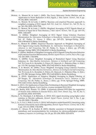 26 Will-be-set-by-IN-TECH
Momot, A.; Momot M.  Leski J. (2005). The Fuzzy Relevance Vector Machine and its
Application to Noise Reduction in ECG Signal, J. Med. Inform. Technol., Vol. 9, pp.
99–106, ISSN: 1642-6037.
Momot, A.; Momot, M.  Leski, J. (2007a). Bayesian and empirical Bayesian approach to
weighted averaging of ECG signal, Bull. Pol. Acad. Sci., Technol. Sci., Vol. 55, No. 4,
pp. 341–350, ISSN: 0239-7528.
Momot, A.; Momot, M.  Leski, J. (2007b). Weighted Averaging of ECG Signals Based on
Partition of Input Set in Time Domain, J. Med. Inform. Technol., Vol. 11, pp. 165–170,
ISSN: 1642-6037.
Momot, A. (2008a). Weighted Averaging of ECG Signal Using Criterion Function
Minimization, In: Information Technologies in Biomedicine, Advances in Soft Computing,
Vol. 47, Pietka, E.; Kawa, J. (Eds.), pp. 267–274, Springer-Verlag, ISBN:
978-3-540-68167-0, Berlin Heidelberg.
Momot A., Momot M. (2008b). Empirical Bayesian Approach to Weighted Averaging of
ECG Signal Using Cauchy Distribution. In: Information Technologies in Biomedicine,
Advances in Soft Computing, Vol. 47, Pietka, E.; Kawa, J. (Eds.), pp. 275–282,
Springer-Verlag, ISBN: 978-3-540-68167-0, Berlin Heidelberg.
Momot, A. (2009a). Methods of Weighted Averaging of ECG Signals Using Bayesian Inference
and Criterion Function Minimization, Biomed. Signal Process. Control, Vol. 4, No. 2, pp.
162–169, ISSN: 1746-8094.
Momot, A. (2009b). Fuzzy Weighted Averaging of Biomedical Signal Using Bayesian
Inference, In: Man-Machine Interactions, Advances in Intelligent and Soft Computing,
Vol. 59, Cyran, K.A.; Kozielski, S.; Peters, J.F.; Stanczyk, U.; Wakulicz-Deja, A. (Eds.),
pp. 133–140, Springer-Verlag, ISBN: 978-3-642-00562-6, Berlin Heidelberg.
Momot, A.  Momot, M. (2009c). Fuzzy Weighted Averaging Using Criterion Function
Minimization, In: Man-Machine Interactions, Advances in Intelligent and Soft Computing,
Vol. 59, Cyran, K.A.; Kozielski, S.; Peters, J.F.; Stanczyk, U.; Wakulicz-Deja, A. (Eds.),
pp. 273–280, Springer-Verlag, ISBN: 978-3-642-00562-6, Berlin Heidelberg.
Momot, A. (2010). Application of Adaptive Weighed Averaging to Digital Filtering of
2D Images, In: Information Technologies in Biomedicine (vol.2), Advances in Soft
Computing, Vol. 69, Pietka, E.; Kawa, J. (Eds.), pp. 33–44, Springer-Verlag, ISBN:
978-3-642-13104-2, Berlin Heidelberg.
Momot A. (2011). On Application of Input Data Partitioning to Bayesian Weighted Averaging
of Biomedical Signals, Expert Systems, in press (accepted 28.01.2011).
Paul, J.S.; Reddy, M.R.; Kumar, V.J. (2000). A transform domain SVD ﬁlter for suppresion
of muscle noise artefacts in exercise ECG’s, IEEE Trans. Bimed. Eng., Vol. 47, No. 5,
pp.654–663, ISSN: 0018-9294.
Sharma, L. N.; Dandapat, S.  Mahanta, A. (2010). ECG signal denoising using higher order
statistics in Wavelet subbands, Biomed. Signal Process. Control, Vol. 5, No. 3, pp.
214–222, ISSN: 1746-8094.
Yan, J.; Lu, Y.; Liu, J.; Wub, X.  Xu, Y. (2010). Self-adaptive model-based ECG denoising using
features extracted by mean shift algorithm, Biomed. Signal Process. Control, Vol. 5, No.
2, pp. 103–113, ISSN: 1746-8094.
Zywietz, C.; Alraun, W.  Fischer, R. (2001). Quality assurance in biosignal processing -
procedures and recommendations for evaluation for electrocardiological analysis
systems, Computers in Cardiology, Vol. 28, pp. 201–204, ISSN: 0276-6574.
386 Applied Biomedical Engineering
 