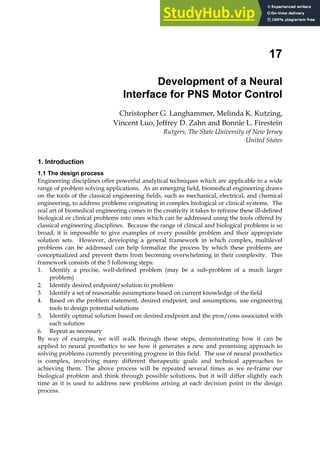 17
Development of a Neural
Interface for PNS Motor Control
Christopher G. Langhammer, Melinda K. Kutzing,
Vincent Luo, Jeffrey D. Zahn and Bonnie L. Firestein
Rutgers, The State University of New Jersey
United States
1. Introduction
1.1 The design process
Engineering disciplines offer powerful analytical techniques which are applicable in a wide
range of problem solving applications. As an emerging field, biomedical engineering draws
on the tools of the classical engineering fields, such as mechanical, electrical, and chemical
engineering, to address problems originating in complex biological or clinical systems. The
real art of biomedical engineering comes in the creativity it takes to reframe these ill-defined
biological or clinical problems into ones which can be addressed using the tools offered by
classical engineering disciplines. Because the range of clinical and biological problems is so
broad, it is impossible to give examples of every possible problem and their appropriate
solution sets. However, developing a general framework in which complex, multilevel
problems can be addressed can help formalize the process by which these problems are
conceptualized and prevent them from becoming overwhelming in their complexity. This
framework consists of the 5 following steps:
1. Identify a precise, well-defined problem (may be a sub-problem of a much larger
problem)
2. Identify desired endpoint/solution to problem
3. Identify a set of reasonable assumptions based on current knowledge of the field
4. Based on the problem statement, desired endpoint, and assumptions, use engineering
tools to design potential solutions
5. Identify optimal solution based on desired endpoint and the pros/cons associated with
each solution
6. Repeat as necessary
By way of example, we will walk through these steps, demonstrating how it can be
applied to neural prosthetics to see how it generates a new and promising approach to
solving problems currently preventing progress in this field. The use of neural prosthetics
is complex, involving many different therapeutic goals and technical approaches to
achieving them. The above process will be repeated several times as we re-frame our
biological problem and think through possible solutions, but it will differ slightly each
time as it is used to address new problems arising at each decision point in the design
process.
 