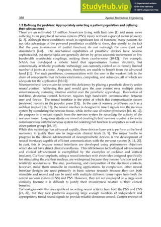 Applied Biomedical Engineering
388
1.2 Defining the problem: Appropriately selecting a patient population and defining
their clinical need
There are an estimated 1.7 million Americans living with limb loss [1] and many more
suffering from peripheral nervous system (PNS) injury without expected motor recovery
[2, 3]. Although these conditions result in significant loss of function, many patients do
not take advantage of the powered prosthetics available to them, due mostly to the fact
that the pros (restoration of partial function) do not outweigh the cons (cost and
discomfort) [4-6]. The mechanical capabilities of prosthetic devices have become
sophisticated, but motor tasks are generally driven by gross anatomic movements or low
bandwidth myoelectric couplings, making them cumbersome [10-12]. For example,
NASA has developed a robotic hand that approximates human dexterity, but
commercially available prosthetic technology can currently control an extremely limited
number of joints at a time. Amputees, therefore, are unable to benefit from the advanced
hand [10]. For such prostheses, communication with the user is the weakest link in the
chain of components that includes electronics, computing, and actuators, all of which are
adequate for the application [10-12].
Neuroprosthetic devices aim to correct this deficiency by placing a prosthetic directly under
neural control. Achieving this goal would give the user control over multiple joints
simultaneously, restoring intuitive control over the prosthetic appendage. Restoration of
real-time, dexterous control, however, requires high bandwidth communication between
user and device. The neural interface is the point at which this communication occurs
(reviewed recently in the popular press [13]). In the case of sensory prostheses, such as a
cochlear implant [14, 15], the neural interface is designed to insert signals into the nervous
system by stimulating the nervous tissue, while in the case of motor prosthetics [10, 16, 17],
the purpose is to extract signals from the nervous system by recording the activity of the
nervous tissue. Long-term efforts are aimed at creating hybrid systems capable of two-way
communication with the nervous system for restoring full function to amputees as well as to
other patient groups [18, 19].
While this technology has advanced rapidly, these devices have yet to perform at the level
necessary to justify their use in large-scale clinical trials [8, 9]. The major hurdle to
progress in the clinical advancement of neuroprosthetic devices is the development of
neural interfaces capable of efficient communication with the nervous system [8, 11, 20].
In part, this is because neural interfaces are developed using performance objectives
which do not have direct clinical corollaries. This rift between technological advancement
and clinical advancement is exemplified by the examples of cochlear and cortical
implants. Cochlear implants, using a neural interface with electrodes designed specifically
for stimulating the cochlear nucleus, are widespread because they restore function and are
relatively non-invasive. The size, positioning, and composition of the electrode contacts,
however, make them unusable in recording applications. In comparison, other neural
interface designs are used primarily in basic science research because they can both
stimulate and record and can be used with multiple different tissue types from both the
central nervous system (CNS) and PNS. However, they are not employed on a large scale
clinically because it is difficult to justify their invasiveness relative to their clinical
benefits.
Technologies exist that are capable of recording neural activity from both the PNS and CNS
[21, 22], but they face problems acquiring large enough numbers of independent and
appropriately tuned neural signals to provide reliable dexterous control. Current reviews of
 