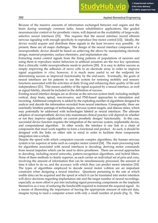 Applied Biomedical Engineering
392
Because of the massive amounts of information exchanged between end organs and the
brain during seemingly common tasks, future rehabilitative applications, like graded
neuromuscular control or for prosthetic vision, will depend on the availability of large-scale,
selective neural interfaces [33]. This requires that the neural interface record efferent
nervous signaling with enough specificity to reproduce fine motor control [12]. Ideally, the
device would acquire and distribute these signals in the least invasive way possible. At
present, these are all major challenges. The design of the neural interface component of a
neuroprosthetic device should be based on achieving the above by manipulating electrode
design, material properties, surface chemistry, and implantation site.
Extracting motor control signals from the firing patterns of populations of neurons and
using them to reproduce motor behaviors in artificial actuators are the two key operations
that a clinically viable neuroprosthesis needs to perform [20]. It is easy to define success as
simply improving the adhesion of nerve cells to an electrode array in order to improve
signal acquisition in vitro; however, it is much more useful to set the endpoint for
determining success as improved functionality by the end-users. Eventually, the goals of
neural interfaces are for patients to use the system for restoring mobility and sensory
functions associated with the activities of daily living and enhancing their quality of life and
independence [21]. This means usability of the signal acquired by a neural interface, as well
as signal fidelity, should be included in the definition of success.
Existing neural interface designs are as diverse as the nervous system itself, including multiple
cortical, deep brain, spinal, non-invasive, and PNS-based approaches to stimulation and
recording. Additional complexity is added by the exploding number of algorithms designed to
analyze and decode the information recorded from neural interfaces. Consequently, there are
essentially limitless pairings of technologies, nervous system targets, and disease states, which
may potentially be addressed with technologies labeled as neural interfaces. The ultimate
adoption of neuroprosthetic devices into mainstream clinical practice will depend on whether
or not they improve significantly on current prosthetic designs’ functionality. In this case,
successful device function requires the integration of the nervous system, implantable device,
and computational algorithm. In other words, the interface is one link in a chain of
components that must work together to form a functional end product. As such, it should be
designed with the links on either side in mind in order to facilitate these components
integration into a whole.
Despite the speed with which computers execute complex algorithms, the human nervous
system is far superior at tasks such as complex motor control [24]. The main processing task
for algorithms associated with neural interfaces is decoding: deriving motor commands
from neural impulses which can be used to drive prostheses. There are several approaches
to decoding, including neural networks, pattern-recognition algorithms, and hybrid filters.
None of these methods is clearly superior, as each carries an individual set of pros and cons,
involving the amount of information that can be simultaneously processed, the amount of
time it takes to do so, and the accuracy with which they can predict motor intention [10].
The types of algorithms employed to decode neural motor volition are an important
constraint when designing a neural interface. Questions pertaining to the rate at which
usable data can be acquired and the speed at which it can be translated into motor intention
will drive decisions regarding implantation site and the target number of neural recordings,
especially as more effort is put into including signal processing components on the implants
themselves as a way of reducing the bandwidth required to transmit the acquired signal. As
a means of illustrating the importance of having the appropriate amount of relevant data,
imagine trying to read a computer screen with only a small number of pixels (Fig. 3). The
 