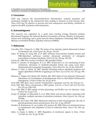 A Feasibility of Low Intensity Ultrasound Stimulation for
Treatment or Prevention of Osteoporosis and Its-Related Fracture 33
5. Conclusion
LIUS may improve the microarchitectural characteristics, material properties and
mechanical strength in the osteoporotic bone, leading to decrease in bone fracture risks.
Thus, LIUS may be effective to prevent and treat osteoporosis and thereby contribute to
improve the QOL of patients with osteoporosis.
6. Acknowledgment
This research was supported by a grant from Leading Foreign Research Institute
Recruitment Program, the National Research Foundation of Korea, Ministry of Education,
Science and Technology and a grant from the Korea Healthcare Technology R&D Project,
Ministry for Health & Welfare, Republic of Korea (A100023).
7. References
Carvalho, DCL, Cliquet Jr, A. 2004. The action of low-intensity pulsed ultrasound in bones
of osteopenic rats. Artif Organs, No. 28, pp. 114-118.
Chen, YJ, Wang, CJ, Yang, KD, et al. 2003. Pertussis toxin-sensitive Galphai protein and
ERK-dependent pathways mediate ultrasound promotion of osteogenic
transcription in human osteoblasts. FEBS Lett, No. 554, pp. 154-158.
Cowin, SC. 2000. Bone mechanics handbook, CRC pressBoca Raton.
David, V, Laroche, N, Boudignon, B, et al. 2003. Noninvasive in vivo monitoring of bone
architecture alterations in hindlimb-unloaded female rats using novel three-
dimensional microcomputed tomography. J Bone Miner Res, No. 18, pp. 1622-1631.
Dufour, C, Holy, X, Marie, PJ. 2007. Skeletal unloading induces osteoblast apoptosis and
targets alpha5beta1-PI3K-Bcl-2 signaling in rat bone. Exp Cell Res, No. 313, pp. 394-
403.
Eberson, C, Hogan, KA, Moore, DC, Ehrlich, MG. 2003. Effect of Low-Intensity Ultrasound
Stimulation on Consolidation of the Regenerate Zone in a Rat Model of Distraction
Osteogenesis. J Pediatr Orthop, No. 23, pp. 46-51.
Frost, HM. 1987. Bone "mass" and the "mechanostat": a proposal. Anat Rec, No. 219, pp. 1-9.
Frost, HM. 2003. Bone's mechanostat: a 2003 update. Anat Rec A Discov Mol Cell Evol Biol,
No. 275, pp. 1081-1101.
Frost, HM. 2004. A 2003 update of bone physiology and Wolff's Law for clinicians. Angle
Orthod, No. 74, pp. 3-15.
Grady, D, Ettinger, B, Moscarelli, E, et al. 2004. Safety and adverse effects associated with
raloxifene: multiple outcomes of raloxifene evaluation. Obstet Gynecol, No. 104, pp.
837-844.
Henderson, JH, Carter, DR. 2002. Mechanical induction in limb morphogenesis: the role of
growth-generated strains and pressures. Bone, No. 31, pp. 645-653.
Huiskes, R, Ruimerman, R, van Lenthe, GH, Janssen, JD. 2000. Effects of mechanical forces
on maintenance and adaptation of form in trabecular bone. Nature, No. 405, pp.
704-706.
Judex, S, Gupta, S, Rubin, C. 2009. Regulation of mechanical signals in bone. Orthod
Craniofac Res, No. 12, pp. 94-104.
 