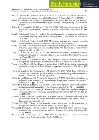 A Feasibility of Low Intensity Ultrasound Stimulation for
Treatment or Prevention of Osteoporosis and Its-Related Fracture 35
Rho, JY, Hobatho, MC, Ashman, RB. 1995. Relations of mechanical properties to density and
CT numbers in human bone. Medical Engineering & Physics, No. 17, pp. 347-355.
Rubin, C, Bolander, M, Ryaby, JP, Hadjiargyrou, M. 2001a. The Use of Low-Intensity
Ultrasound to Accelerate the Healing of Fractures J Bone Joint Surg Am, No. 83, pp.
259-270.
Rubin, C, Sommerfeldt, D, Judex, S, Qin, YX. 2001b. Inhibition of osteopenia by low
magnitude, high-frequency mechanical stimuli. Drug Discov Today, No. 6, pp. 848-
858.
Sample, SJ, Behan, M, Smith, L, et al. 2008. Functional adaptation to loading of a single bone
is neuronally regulated and involves multiple bones. J Bone Miner Res, No. 23, pp.
1372-1381.
Schairer, C, Lubin, J, Troisi, R, et al. 2000. Menopausal estrogen and estrogen-progestin
replacement therapy and breast cancer risk. JAMA, No. 283, pp. 485-491.
Skerry, TM. 2008. The response of bone to mechanical loading and disuse: fundamental
principles and influences on osteoblast/osteocyte homeostasis. Arch Biochem
Biophys, No. 473, pp. 117-123.
Tang, FT, Chen, SR, Wu, XQ, et al. 2006. Hypercholesterolemia accelerates vascular
calcification induced by excessive vitamin D via oxidative stress. Calcif Tissue Int,
No. 79, pp. 326-339.
Tatsumi, S, Ishii, K, Amizuka, N, et al. 2007. Targeted ablation of osteocytes induces
osteoporosis with defective mechanotransduction. Cell Metab, No. 5, pp. 464-475.
Tosteson, AN, Melton, LJ, 3rd, Dawson-Hughes, B, et al. 2008. Cost-effective osteoporosis
treatment thresholds: the United States perspective. Osteoporos Int, No. 19, pp. 437-
447.
Totosy de Zepetnek, JO, Giangregorio, LM, Craven, BC. 2009. Whole-body vibration as
potential intervention for people with low bone mineral density and osteoporosis: a
review. J Rehabil Res Dev, No. 46, pp. 529-542.
Ulrich, D, van Rietbergen, B, Weinans, H, Ruegsegger, P. 1998. Finite element analysis of
trabecular bone structure: a comparison of image-based meshing techniques. J
Biomech, No. 31, pp. 1187-1192.
Unsworth, J, Kaneez, S, Harris, S, et al. 2007. Pulsed Low Intensity Ultrasound Enhances
Mineralisation in Preosteoblast Cells. Ultrasound Med Biol, No. 33, pp. 1468-1474.
van der Jagt, OP, van der Linden, JC, Schaden, W, et al. 2009. Unfocused extracorporeal
shock wave therapy as potential treatment for osteoporosis. J Orthop Res, No. 27,
pp. 1528-1533.
Waarsing, J, Day, J, van der Linden, J, et al. 2004. Detecting and tracking local changes in the
tibiae of individual rats: a novel method to analyse longitudinal in vivo micro-CT
data. Bone, No. 34, pp. 163-169.
Warden, SJ. 2001. Efficacy of low-intensity pulsed ultrasound in the prevention of
osteoporosis following spinal cord injury. Bone, No. 29, pp. 431-436.
Warden, SJ, Bennell, KL, Forwood, MR, et al. 2001. Skeletal effects of low-intensity pulsed
ultrasound on the ovariectomized rodent. Ultrasound in Medicine and Biology, No.
27, pp. 989-998.
WHO (World Health Organization). 2004. Who Scientific Group on the Assessment of
Osteoporosis at Primary Health Care Level, WHO Press.
 
