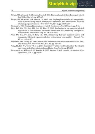 Applied Biomedical Engineering
36
Whyte, MP, Wenkert, D, Clements, KL, et al. 2003. Bisphosphonate-induced osteopetrosis. N
Engl J Med, No. 349, pp. 457-463.
Whyte, MP, McAlister, WH, Novack, DV, et al. 2008. Bisphosphonate-induced osteopetrosis:
novel bone modeling defects, metaphyseal osteopenia, and osteosclerosis fractures
after drug exposure ceases. J Bone Miner Res, No. 23, pp. 1698-1707.
Wolpert, L. 1989. Positional information revisited. Development, No. 107 Suppl, pp. 3-12.
Woo, DG, Ko, CY, Kim, HS, Seo, JB, Lim, D. 2010. Evaluation of the potential clinical
application of low-intensity ultrasound stimulation for preventing osteoporotic
bone fracture. Ann Biomed Eng. No. 38, 2438-2446.
Woo, DG, Lee, BY, Lim, D, Kim, HS. 2009. Relationship between nutrition factors and
osteopenia: Effects of experimental diets on immature bone quality. J Biomech, No.
42, pp. 1102-1107.
Wysowski, DK, Chang, JT. 2005. Alendronate and risedronate: reports of severe bone, joint,
and muscle pain. Arch Intern Med, No. 165, pp. 346-347.
Yang, RS, Lin, WL, Chen, YZ, et al. 2005. Regulation by ultrasound treatment on the integrin
expression and differentiation of osteoblasts. Bone, No. 36, pp. 276-283.
Zittermann, A, Schleithoff, SS, Koerfer, R. 2007. Vitamin D and vascular calcification. Curr
Opin Lipidol, No. 18, pp. 41-46.
 