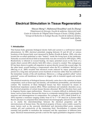 3
Electrical Stimulation in Tissue Regeneration
Shiyun Meng1,2, Mahmoud Rouabhia2 and Ze Zhang1
1Département de chirurgie, Faculté de médecine, Université Laval,
Centre de recherche de l’Hôpital Saint-François d’Assise, CHUQ, Québec,
2Groupe de Recherche en Écologie Buccale, Faculté de médecine dentaire,
Université Laval, Québec,
Canada
1. Introduction
That human body generates biological electric field and current is a well-known natural
phenomenon. In 1983, electrical potentials ranging between 10 and 60 mV at various
locations of the human body were measured by Barker (Foulds & Barker, 1983), who also
located the so-called epidermal or skin “battery” inside the living layer of the epidermis.
Naturally occurred electrical field in human body was also reviewed in 1993 (Zipse, 1993).
Bioelectricity is inherent in wound healing. An injury potential occurs in the form of a
steady direct current (DC) electric field (EF) when a wound is created. This endogenous
EF has been shown to guide cell migration to sprout directly toward the wound edge. On
the other hand, wound healing is compromised when the EF is inhibited. McCaig et al.
(McCaig et al., 2005) revealed that electrical events induced by injury potential could
persist for a long time and present across hundreds of microns rather than be confined to
the immediate vicinity of the cell membrane. Moreover, a voltage gradient called “action
potential” across cell membrane is known to trigger cells to transmit signals and secrete
hormones.
The electrical resistivity of biological tissues obviously varies due to the variation in tissue
composition, such as tissue type and density, cell membrane permeability, and electrolyte
content. The resistivity of these biological tissues has been measured by means of
bioelectrical impedance analysis (BIA). When nutritional and metabolic disorders occur,
the electrical properties of certain tissues become abnormal. BIA has therefore been used
to diagnose human organ malfunctions. However, it remains difficult to delineate living
tissue, such as bone tissue, because this tissue is a composite material that is anisotropic in
structure and inhomogeneous in composition. For example, in 1975, Liboff (Liboff et al.,
1975) reported a resistance ranging widely from 0.7 to 1 × 105 ohm/cm in human tibia.
Recent advances in computed three-dimensional microtomography (microCT) now enable
us to clarify the interrelationships between the electrical properties and the
microstructures of human bone. The electrical property of bones varies widely caused by
many factors such as the unevenly distributed and electrolyte-filled pores, moisture
content, pH and conductivity of the immersing fluid. Nevertheless, it remains both
essential and possible to normalize the resistance and the capacitance of different bone
types. Electrical measurements provide a tool for the rapid quantitative diagnosis of bone
 