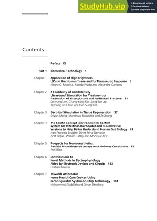 Contents
Preface IX
Part 1 Biomedical Technology 1
Chapter 1 Application of High Brightness
LEDs in the Human Tissue and Its Therapeutic Response 3
Mauro C. Moreira, Ricardo Prado and Alexandre Campos
Chapter 2 A Feasibility of Low Intensity
Ultrasound Stimulation for Treatment or
Prevention of Osteoporosis and Its-Related Fracture 21
Dohyung Lim, Chang-Yong Ko, Sung-Jae Lee,
Keyoung Jin Chun and Han Sung Kim
Chapter 3 Electrical Stimulation in Tissue Regeneration 37
Shiyun Meng, Mahmoud Rouabhia and Ze Zhang
Chapter 4 The ECSIM Concept (Environmental Control
System for Intestinal Microbiota) and Its Derivative
Versions to Help Better Understand Human Gut Biology 63
Jean-François Brugère, David Féria-Gervasio,
Zsolt Popse, William Tottey and Monique Alric
Chapter 5 Prospects for Neuroprosthetics:
Flexible Microelectrode Arrays with Polymer Conductors 83
Axel Blau
Chapter 6 Contributions to
Novel Methods in Electrophysiology
Aided by Electronic Devices and Circuits 123
Cristian Ravariu
Chapter 7 Towards Affordable
Home Health Care Devices Using
Reconfigurable System-on-Chip Technology 141
Mohammed Abdallah and Omar Elkeelany
 