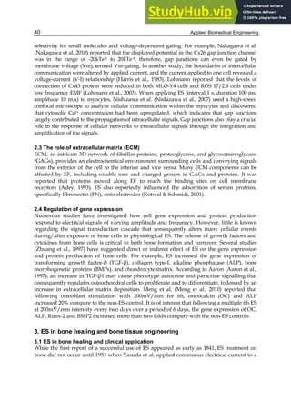 Applied Biomedical Engineering
40
selectivity for small molecules and voltage-dependent gating. For example, Nakagawa et al.
(Nakagawa et al. 2010) reported that the displayed potential in the Cx26 gap junction channel
was in the range of -20kTe-1 to 20kTe-1, therefore, gap junctions can even be gated by
membrane voltage (Vm), termed Vm-gating. In another study, the boundaries of intercellular
communication were altered by applied current, and the current applied to one cell revealed a
voltage-current (V-I) relationship (Harris et al., 1983). Lohmann reported that the levels of
connection of Cx43 protein were reduced in both MLO-Y4 cells and ROS 17/2.8 cells under
low frequency EMF (Lohmann et al., 2003). When applying ES (interval 1 s, duration 100 ms,
amplitude 10 mA) to myocytes, Nishizawa et al. (Nishizawa et al., 2007) used a high-speed
confocal microscope to analyze cellular communication within the myocytes and discovered
that cytosolic Ca2+ concentration had been upregulated, which indicates that gap junctions
largely contributed to the propagation of intracellular signals. Gap junctions also play a crucial
role in the response of cellular networks to extracellular signals through the integration and
amplification of the signals.
2.3 The role of extracellular matrix (ECM)
ECM, an intricate 3D network of fibrillar proteins, proteoglycans, and glycosaminoglycans
(GAGs), provides an electrochemical environment surrounding cells and conveying signals
from the exterior of the cell to the interior and vice versa. Many ECM components can be
affected by EF, including soluble ions and charged groups in GAGs and proteins. It was
reported that proteins moved along EF to reach the binding sites on cell membrane
receptors (Adey, 1993). ES also reportedly influenced the adsorption of serum proteins,
specifically fibronectin (FN), onto electrodes (Kotwal & Schmidt, 2001).
2.4 Regulation of gene expression
Numerous studies have investigated how cell gene expression and protein production
respond to electrical signals of varying amplitude and frequency. However, little is known
regarding the signal transduction cascade that consequently alters many cellular events
during/after exposure of bone cells to physiological ES. The release of growth factors and
cytokines from bone cells is critical to both bone formation and turnover. Several studies
(Zhuang et al., 1997) have suggested direct or indirect effect of ES on the gene expression
and protein production of bone cells. For example, ES increased the gene expression of
transforming growth factor-β (TGF-β), collagen type-I, alkaline phosphatase (ALP), bone
morphogenetic proteins (BMPs), and chondrocyte matrix. According to Aaron (Aaron et al.,
1997), an increase in TGF-β1 may cause phenotype autocrine and paracrine signalling that
consequently regulates osteochondral cells to proliferate and to differentiate, followed by an
increase in extracellular matrix deposition. Meng et al. (Meng et al., 2010) reported that
following osteoblast stimulation with 200mV/mm for 6h, osteocalcin (OC) and ALP
increased 20% compare to the non-ES control. It is of interest that following a multiple 6h ES
at 200mV/mm intensity every two days over a period of 6 days, the gene expression of OC,
ALP, Runx-2 and BMP2 increased more than two folds compare with the non-ES controls.
3. ES in bone healing and bone tissue engineering
3.1 ES in bone healing and clinical application
While the first report of a successful use of ES appeared as early as 1841, ES treatment on
bone did not occur until 1953 when Yasuda et al. applied continuous electrical current to a
 