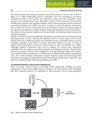 Applied Biomedical Engineering
42
One study showed that treating nonunions with CCEF achieved a success rate of 60-77%
(Beck et al., 2008). Implantable DC/AC stimulators have the advantage of providing
stimulation directly at the fracture site. Drawbacks include the risk of infection, tissue
reaction, and superficial soft tissue discomfort caused by the protrusion of the device,
possible pain caused by the electrode implant, and the stress associated with the operative
procedures (Haddad et al., 2007a). No pain or surgery is involved with the noninvasive
device which may even be conveniently used by the patient at home. The disadvantages of
the capacitive and inductive coupled methods include skin irritation from the electrode disc,
the relatively long treatment regimen, and the probability of promoting tumour jeopardy in
unexpected regions.
Studies on electrical and electromagnetic stimulation to promote bone union have showed
promising results in clinic, showing the significant effect of various types of ES on bone
healing. However, a 2008 meta-analysis and systematic review found that evidence from the
randomly controlled trials failed to conclude that EMF improves the rate of union in
patients with a fresh fracture, osteotomy, delayed union, or non-union (Mollon et al., 2008).
Although multiple randomised trials exist to support the various bone stimulation
modalities, they are small and are limited primarily to radiological endpoints. Therefore, the
universal acceptance of ES in clinical applications will require greater support from larger,
more definitive trials. Nonetheless, in a 2008 survey of 268 tibial shaft fracture management
cases, 16% of 450 Canadian orthopaedic surgeons reported using electrical bone growth
stimulators to manage uncomplicated open and closed tibial shaft fractures, while 45% used
them for complicated tibial shaft fractures (Busse et al., 2008).
3.2 Important factors in bone tissue engineering
There are major clinical reasons to develop tissue engineering strategies for bone
regeneration. In bone tissue engineering, to summarize, all of the factors can be channelled
into three essential elements: (1) osteoblasts or their precursors, (2) an osteo-compatible
Fig. 1. Basic concept of tissue engineering
 