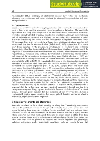 Applied Biomedical Engineering
54
biodegradable PLLA, hydrogel, or elastomeric silicone may reduce the mechanical
mismatch between implant and tissue, resulting in enhanced biocompatibility and long-
term performance.
4.2 Cardiac tissues
Coordinated excitation-contraction coupling activation of the ventricular myocardium from
apex to base is an electrical stimulated chemical-mechanical behaviour. The ventricular
myocardium has long been recognized as an anisotropic tissue with tensile mechanical
properties strongly affected by cardiac muscle fibre orientation. Although micropatterning
and microabrasion technologies may engineer precise cardiac patch anisotropy to match
that of the surrounding host tissue, ES is also considered as an important stimulatory factor.
ES to myocardium may progressively enhance the excitation-contraction coupling and
improve cell function. For example, Radisic (Radisic et al., 2007) reported that ES to native
heart tissue resulted in the progressive development of conductive and contractile
characteristics of cardiac tissue, including cell alignment and coupling, which increased the
amplitude of synchronous construct contractions and achieved a remarkable ultrastructural
organization. At molecular level, ES raised the levels of all of the measured cardiac proteins
and enhanced the expression of the corresponding genes. Radisic (Radisic et, 2007) also
found that with increasing culture time, the ratio of mature and immature forms of myosin
heavy chain (α-MHC and β-MHC, respectively) decreased in non-stimulated constructs and
increased in stimulated ones. Moreover, the electrical stimulated cardiac cells showed
modulated ion channel expression (Feld et al., 2002). Despite these and many other
observations showing the beneficial effect of ES to myocardium and cardiac muscle cells, the
application of conductive polymers in cardiac tissue engineering remains very limited. In
2007, Nishizawa et al. (Nishizawa et al., 2007) applied external ES to cultured cardiac
myocytes using a microelectrode made of PPy-coated polyimide substrate. In their
experiment, the myocytes were cultured on the PPy-coated anodic electrode, with the
cathodic Pt immersed in the culture media over the cells. Through confocal fluorescence
Ca2+ imaging, the authors observed that the cytosolic Ca2+ concentration was evoked by the
electrical pulses delivered by the electrode (interval 1 s, duration 100 ms, and amplitude 10
mA) and that the cardiac myocytes were electrically conjugated through gap junctions.
Using the same system, this group also obtained the threshold conditions from 0.5 to 10 mA
using a different pulse duration for the excitation of the myocytes that showed a
synchronized beating upon pulsation. The longer pulsed duration exerted an effective
stimulation, regardless of current amplitude.
5. Future developments and challenges
Stem cells have been the focus of cell sourcing for a long time. Theoretically, embryo stem
cells can differentiate into every cell lineage and eventually develop into every tissue and
organ, including bone marrow, peripheral blood, umbilical cord, and adipose tissue.
However, the use of human embryos for research purposes remains a highly sensitive
ethical issue. On the other hand, adult stem cells are much easier to obtain from bone
marrow or other tissues, such as adipose tissue and dental pulp. Studies have shown that
adult stem cells have the potential to develop into various important cell phenotypes,
including osteoblasts, under appropriate conditions such as growth factors. Cell
 