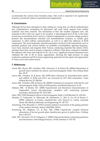 Applied Biomedical Engineering
56
accommodate the various bone formation steps. This work is expected to be significantly
extensive yet directly relative to potential clinic applications.
6. Conclusions
Although ES has been attempted in clinic setting for a long time, its official authentication
and comprehensive acceptation by physicians still need much support from further
academic and clinic research. The mechanism of how the smallest organism unit, cell,
responds to ES is still very much to be revealed. A physiological level of ES, in the order
several tens to hundreds of mV and µA, is believed appropriate to activate voltage-sensitive
proteins like transmembrane channels and transmembrane receptors, to modify gene
expression, to affect cellular communication, as well as to affect the adhesion of ECM
components. The most frequently reported parameters involved in ES experiments such as
potential gradient and current density are probably oversimplified, ignoring frequency,
wave form, duration and magnetic field. Various conducting materials like metals, CNTs,
polymers have been used to prepare conductive scaffolds. From those conductive scaffolds,
the adhered cells sense and respond to ES. Up to now, significant amount literatures have
validated the role of ES in tissue regeneration, showing the high promise of using
conductive materials and ES in tissue engineering, particular for the repair and regeneration
of bone, nerve and cardiac tissues.
7. References
Aaron, RK.; Boyan, BD.; Ciombor, DM.; Schwartz, Z. & Simon, BJ. (2004a) Stimulation of
growth factor synthesis by electric and electromagnetic fields. Clin Orthop Relat
Res: 30-37
Aaron, RK.; Ciombor, D. & Jones, AR. (1997) Bone induction by decalcified bone matrix
and mRNA of TGFβ and IGF-1 are increased by ELF field stimulation. Trans
Orthop Res Soc 22: 548-564
Aaron, RK.; Ciombor, DM. & Simon, BJ. (2004b) Treatment of nonunions with electric and
electromagnetic fields. Clinical Orthopaedics and Related Research: 21-29
Abidian, MR. & Martin, DC. (2008) Experimental and theoretical characterization of
implantable neural microelectrodes modified with conducting polymer
nanotubes. Biomaterials 29: 1273-1283
Adey, WR. (1993) Biological effects of electromagnetic fields. J Cell Biochem 51: 410-416
Akasaka, T.; Yokoyama, A.; Matsuoka, M.; Hashimoto, T.; Abe, S.; Uo, M. & Watari, F.
(2009) Adhesion of human osteoblast-like cells (Saos-2) to carbon nanotube
sheets. Bio-Medical Materials and Engineering 19: 147-153
Armstrong, CM.; Bezanilla, F. (1973) Currents related to movement of the gating particles
of the sodium channels. Nature 242(5398): 459-61.
Armstrong, PF.; Brighton, CT. & Star, AM. (1988) Capacitively coupled electrical
stimulation of bovine growth plate chondrocytes grown in pellet form. J Orthop
Res 6: 265-271
Ateh, DD.; Navsaria, HA & Vadgama, P. (2006) Polypyrrole-based conducting polymers
and interactions with biological tissues. J R Soc Interface 3: 741-752
 