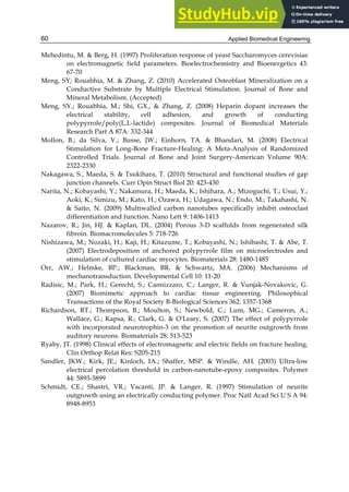Applied Biomedical Engineering
60
Mehedintu, M. & Berg, H. (1997) Proliferation response of yeast Saccharomyces cerevisiae
on electromagnetic field parameters. Bioelectrochemistry and Bioenergetics 43:
67-70
Meng, SY; Rouabhia, M. & Zhang, Z. (2010) Accelerated Osteoblast Mineralization on a
Conductive Substrate by Multiple Electrical Stimulation. Journal of Bone and
Mineral Metabolism. (Accepted)
Meng, SY.; Rouabhia, M.; Shi, GX., & Zhang, Z. (2008) Heparin dopant increases the
electrical stability, cell adhesion, and growth of conducting
polypyrrole/poly(L,L-lactide) composites. Journal of Biomedical Materials
Research Part A 87A: 332-344
Mollon, B.; da Silva, V.; Busse, JW.; Einhorn, TA. & Bhandari, M. (2008) Electrical
Stimulation for Long-Bone Fracture-Healing: A Meta-Analysis of Randomized
Controlled Trials. Journal of Bone and Joint Surgery-American Volume 90A:
2322-2330
Nakagawa, S., Maeda, S. & Tsukihara, T. (2010) Structural and functional studies of gap
junction channels. Curr Opin Struct Biol 20: 423-430
Narita, N.; Kobayashi, Y.; Nakamura, H.; Maeda, K.; Ishihara, A.; Mizoguchi, T.; Usui, Y.;
Aoki, K.; Simizu, M.; Kato, H.; Ozawa, H.; Udagawa, N.; Endo, M.; Takahashi, N.
& Saito, N. (2009) Multiwalled carbon nanotubes specifically inhibit osteoclast
differentiation and function. Nano Lett 9: 1406-1413
Nazarov, R.; Jin, HJ. & Kaplan, DL. (2004) Porous 3-D scaffolds from regenerated silk
fibroin. Biomacromolecules 5: 718-726
Nishizawa, M.; Nozaki, H.; Kaji, H.; Kitazume, T.; Kobayashi, N.; Ishibashi, T. & Abe, T.
(2007) Electrodeposition of anchored polypyrrole film on microelectrodes and
stimulation of cultured cardiac myocytes. Biomaterials 28: 1480-1485
Orr, AW.; Helmke, BP.; Blackman, BR. & Schwartz, MA. (2006) Mechanisms of
mechanotransduction. Developmental Cell 10: 11-20
Radisic, M.; Park, H.; Gerecht, S.; Cannizzaro, C.; Langer, R. & Vunjak-Novakovic, G.
(2007) Biomimetic approach to cardiac tissue engineering. Philosophical
Transactions of the Royal Society B-Biological Sciences 362: 1357-1368
Richardson, RT.; Thompson, B.; Moulton, S.; Newbold, C.; Lum, MG.; Cameron, A.;
Wallace, G.; Kapsa, R.; Clark, G. & O'Leary, S. (2007) The effect of polypyrrole
with incorporated neurotrophin-3 on the promotion of neurite outgrowth from
auditory neurons. Biomaterials 28: 513-523
Ryaby, JT. (1998) Clinical effects of electromagnetic and electric fields on fracture healing.
Clin Orthop Relat Res: S205-215
Sandler, JKW.; Kirk, JE.; Kinloch, IA.; Shaffer, MSP. & Windle, AH. (2003) Ultra-low
electrical percolation threshold in carbon-nanotube-epoxy composites. Polymer
44: 5893-5899
Schmidt, CE.; Shastri, VR.; Vacanti, JP. & Langer, R. (1997) Stimulation of neurite
outgrowth using an electrically conducting polymer. Proc Natl Acad Sci U S A 94:
8948-8953
 