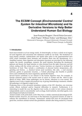 4
The ECSIM Concept (Environmental Control
System for Intestinal Microbiota) and Its
Derivative Versions to Help Better
Understand Human Gut Biology
Jean-François Brugère1, David Féria-Gervasio1,
Zsolt Popse2, William Tottey1 and Monique Alric1
1Université d’Auvergne, Clermont-Université, Clermont-Ferrand,
2Global Process Concept, La Rochelle,
France
1. Introduction
Each meal reminds us of our energy needs. As heterotrophs, we have a whole set of organs
for food digestion and conversion into substances usable by our body. The breakdown of
food (mainly proteins, carbohydrates and lipids) takes place in the gastrointestinal tract
(GIT) which assimilates these elements and transfers them into the bloodstream. In a
simplified manner, these digestion and absorption functions are provided by the following
organs: the mouth, oesophagus, stomach, the small intestine (including the duodenum,
jejunum and ileum), the large intestine or colon (formed from the right, transverse and left
colon), ending with the rectum and anus. Various functions are required to facilitate the
hydrolysis of food. They include a combination of physical factors (temperature, pH,
grinding and friction, ...), chemical factors (acid secretions, bile salts, ...) and enzymes
(salivary, gastric or pancreatic enzymes,…). Colonic physiology also benefits in parallel
from a real contribution by micro-organisms, specifically bacteria.
Several factors contribute to our interest in the human digestive tract. For example, in
Europe colorectal cancer is the second cause of cancer in women and the third in men
(Boyle & Ferlay, 2005). Some pathologies can be chronic, infectious or even mortal. The
digestive tract is also a simple and practical way of giving chemotherapy treatment, whether
the pathology is of digestive origin or not.
Proposing more or less advanced simulation systems of the GIT, therefore, can overcome
certain ethical, technical and/or financial difficulties in research. Furthermore, it is
interesting to model the way the digestive tract works, in order to test various elements
independently and/or concomitantly: such as drugs, food/nutrients, microbial agents, even
physiological and physical elements.
Animal models work particularly well if they have a similar anatomical/physiological GIT.
Rodent models, however, are used more in the laboratory for practical reasons. In order to
enhance the resemblance to humans, "humanized" animal GITs have be developed from
germ-free, newborn animals turned into gnotobiotic animals after being seeded by a human
 