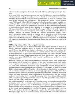 Applied Biomedical Engineering
66
enthusiasm also accompanies the results of recently obtained gut metagenomics (Qin et al.,
2010).
In the early 2000s, once the human genome had been decoded, some scientists called for a
collective effort to study global metagenomics to decode all of the bacterial communities
inhabiting the human body, from the external communities of the skin, to internal ones,
such as oral, intestinal and vaginal flora. The creation of a second “human genome
project” (Relman & Falkow, 2001), studying the whole human flora, would complete our
knowledge of the human genome. In 2005, the French “National Institute of Agronomic
Research” (INRA), initiated an international discussion on the opportunity of structuring
an intestinal microbiota research effort. This led to the creation of the project MetaHIT,
“Metagenomics of the Human Intestinal Tract”, supported by the Seventh Framework
Program of the European Union (www.metahit.eu). In parallel, in 2007 the American
National Institute of Health created the Human Microbiome Project (HMP,
http://nihroadmap.nih.gov/hmp/). Its purpose was to address not only the intestinal
tract, but also the skin, mouth and vagina (Peterson et al., 2009). For the intestine, the
approach was to directly sequence 1,000 bacterial genomes usually found in this habitat,
and in parallel determine the metagenome of 250 human guts. The results are expected in
2014.
2.1 Diversity and repartition of human gut microbiota
If we take a particular look at the microbes in the colon, a great diversity is observed in
the part where the microbial density is highest. An overview of the various microbes
found shows that planktonic forms predominate in the lumen, and biofilms are
principally encountered on the epithelium. In addition, material in transit, in the process
of being metabolized, is also colonized by micro-organisms, which move with the matter.
Because of the gradual disappearance of oxygen along the digestive tract, and a very
negative redox potential (ORP), the main bacterial populations are facultative or strict
anaerobic species.
Before the creation and development of molecular microbial ecology tools, studies were
based almost entirely on the use of selective or non selective culture media. Such studies
were completed by biochemical, metabolic and morphological (microscopic examination
and Gram stain) information. There were large discrepancies, however, between the data
produced by culture and microbial counts performed by Fluorescent In Situ Hybridization
(FISH). In fact, studies with DAPI staining (- 4’, 6’-diamidino-2-phenylindole) revealed only
15% of cultured bacteria were found by counting (Langendijk et al., 1995). Since then,
numerous molecular methods have been developed to overcome the limitations of microbial
culture and assess the number of bacterial species in the digestive tract. The first methods
used were based on the development and sequencing of the clone library of bacterial 16S
DNA, using techniques that permitted to consider max 50% (even 10%) being cultivated
species (Ley et al., 2006; Zoetendal et al., 2004).
It is particularly difficult to precisely define both the concept of species in bacteria and the
justification of the rules used for these definitions. Molecular methods are used to define
groups of micro-organisms based on their identity for sequences, principally those of 16S
RNA considered in part or almost in its entirety. This defines operational taxonomic units
(OTUs) on the basis of variations of 1, 2, 3 or 5% among these sequences (or 99%, 98%,
97% or 95% of their identity). It is generally accepted that 98% of the identity used to
define phylotypes may be related to the concept of species. On this basis, 500 to more than
 
