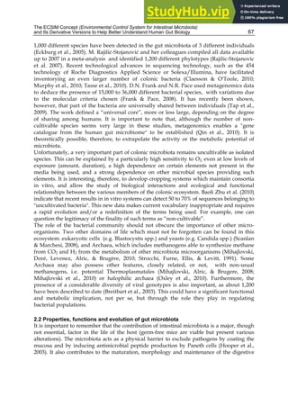 The ECSIM Concept (Environmental Control System for Intestinal Microbiota)
and Its Derivative Versions to Help Better Understand Human Gut Biology 67
1,000 different species have been detected in the gut microbiota of 3 different individuals
(Eckburg et al., 2005). M. Rajilić-Stojanović and her colleagues compiled all data available
up to 2007 in a meta-analysis and identified 1,200 different phylotypes (Rajilic-Stojanovic
et al. 2007). Recent technological advances in sequencing technology, such as the 454
technology of Roche Diagnostics Applied Science or Solexa/Illumina, have facilitated
inventorying an even larger number of colonic bacteria (Claesson & O'Toole, 2010;
Murphy et al., 2010; Tasse et al., 2010). D.N. Frank and N.R. Pace used metagenomics data
to deduce the presence of 15,000 to 36,000 different bacterial species, with variations due
to the molecular criteria chosen (Frank & Pace, 2008). It has recently been shown,
however, that part of the bacteria are universally shared between individuals (Tap et al.,
2009). The work defined a “universal core”, more or less large, depending on the degree
of sharing among humans. It is important to note that, although the number of non-
cultivable species seems very large in these studies, metagenomics enables a "gene
catalogue from the human gut microbiome" to be established (Qin et al., 2010). It is
theoretically possible, therefore, to extrapolate the activity or the metabolic potential of
microbiota.
Unfortunately, a very important part of colonic microbiota remains uncultivable as isolated
species. This can be explained by a particularly high sensitivity to O2, even at low levels of
exposure (amount, duration), a high dependence on certain elements not present in the
media being used, and a strong dependence on other microbial species providing such
elements. It is interesting, therefore, to develop cropping systems which maintain consortia
in vitro, and allow the study of biological interactions and ecological and functional
relationships between the various members of the colonic ecosystem. Baoli Zhu et al. (2010)
indicate that recent results in in vitro systems can detect 50 to 70% of sequences belonging to
"uncultivated bacteria". This new data makes current vocabulary inappropriate and requires
a rapid evolution and/or a redefinition of the terms being used. For example, one can
question the legitimacy of the finality of such terms as “non-cultivable”.
The role of the bacterial community should not obscure the importance of other micro-
organisms. Two other domains of life which must not be forgotten can be found in this
ecosystem: eukaryotic cells (e.g. Blastocystis spp.) and yeasts (e.g. Candida spp.) (Scanlan
& Marchesi, 2008), and Archaea, which includes methanogens able to synthesize methane
from CO2 and H2 from the metabolism of other microbiota microorganisms (Mihajlovski,
Doré, Levenez, Alric, & Brugère, 2010; Strocchi, Furne, Ellis, & Levitt, 1991). Some
Archaea may also possess other features, closely related, or not, with non-usual
methanogens, i.e. potential Thermoplasmatales (Mihajlovski, Alric, & Brugere, 2008;
Mihajlovski et al., 2010) or halophilic archaea (Oxley et al., 2010). Furthermore, the
presence of a considerable diversity of viral genotypes is also important, as about 1,200
have been described to date (Breitbart et al., 2003). This could have a significant functional
and metabolic implication, not per se, but through the role they play in regulating
bacterial populations.
2.2 Properties, functions and evolution of gut microbiota
It is important to remember that the contribution of intestinal microbiota is a major, though
not essential, factor in the life of the host (germ-free mice are viable but present various
alterations). The microbiota acts as a physical barrier to exclude pathogens by coating the
mucosa and by inducing antimicrobial peptide production by Paneth cells (Hooper et al.,
2003). It also contributes to the maturation, morphology and maintenance of the digestive
 