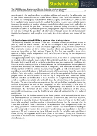 The ECSIM Concept (Environmental Control System for Intestinal Microbiota)
and Its Derivative Versions to Help Better Understand Human Gut Biology 73
sampling device for sterile medium inoculation, addition and sampling. Each bioreactor has
its own control terminal connected to a PC via an Ethernet cable. Dedicated software is used
to control the stirring speed (variable from 40 to 1000 rpm), temperature, pH, ORP and the
level regulations and measurements. In parallel, the terminal controls four peristaltic pumps
(to ensure the addition of nutrient solutions, neutralizing solutions and tests) and valves to
automatically control the gas flow. The dedicated software (using Windows™) allows a
hierarchical control of experiments (4 levels), ranging from single view measurement tables
in real time without the possibility of intervention through access, to full functionality
(detailed configuration and complete opportunity to exit the software and turned off the
set).
3.3 Coupling/associating ECSIMs to generate other in vitro systems
The following describes the use of ECSIM as a chemostat, although sometimes it may be
(and is) used for batch cultures. One of the advantages of the ECSIM system is its
modularity which allows a variety of different applications using the same components.
Our approach consists of three initial modules which can produce three different
scenarios depending on their settings (Figure 4). The first case considers these three
systems as being totally independent, with each bioreactor having its own experiment
controls (left, Figure 4).
This approach provides rapid responses to various issues. If the effect of a component (biotic
or abiotic) on the particular microbiota of different individuals has to be addressed, each
bioreactor is inoculated with a particular microbiota, and as experimental conditions are
identical, the incubation medium is shared between the different systems. If the experiment
concerns the dose-effect or formulation of a compound, each bioreactor is started with
strictly identical conditions (culture medium, inoculum, pH,…), with each bioreactor pump
providing a controlled release of different amounts of the compound from the same stock
solution. Other alternatives can be implemented using the same principle. In these cases, the
proper control of each bioreactor is provided by a comparison test carried out before,
between and after any modification is made. Controls are sampled after obtaining stability,
which is considered acceptable after at least 5-times the retention time of the medium in the
bioreactor. The experimental measurements are then retrieved either kinetically, during the
addition (progressive or not) of the compound, or after re-obtaining a new state of
equilibrium, or both. The results can be complementary and depend on the desired
information, the disruption of the system itself (specific metabolites of this phase,
responsible mechanisms, ...) or the final long-term effect of waiting for the new induced
equilibrium.
It is possible that the extreme sensitivity of these systems limits the comparisons which
can be made between the different bioreactors and experiments. The apparatus, however,
is designed to severely limit any technical disruption when working on the bioreactor
(especially sampling). Another possible problem is confirming that the observed effect in
a test does not result from a deviation of the system over time, independently from the
test being performed. The realisation of a witness test and two bioreactor tests (see Figure
4, centre diagram) overcomes this problem by performing a co-inoculation of the three
systems at T0, and by comparing these different samples for each bioreactor at different
times (during the supposed equilibrium phase in the control, during the disturbance
conducted in parallel on two bioreactors, during the equilibrium phase resulting from the
disturbance, ...).
 