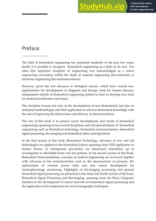 Preface
The field of biomedical engineering has expanded markedly in the past few years;
finally it is possible to recognize biomedical engineering as a field on its own. Too
often this important discipline of engineering was acknowledged as a minor
engineering curriculum within the fields of material engineering (bio-materials) or
electronic engineering (bio-instrumentations).
However, given the fast advances in biological science, which have created new
opportunities for development of diagnosis and therapy tools for human diseases,
independent schools of biomedical engineering started to form to develop new tools
for medical practitioners and carers.
The discipline focuses not only on the development of new biomaterials, but also on
analytical methodologies and their application to advance biomedical knowledge with
the aim of improving the effectiveness and delivery of clinical medicine.
The aim of this book is to present recent developments and trends in biomedical
engineering, spanning across several disciplines and sub-specializations of biomedical
engineering such as biomedical technology, biomedical instrumentations, biomedical
signal processing, bio-imaging and biomedical ethics and legislation.
In the first section of this book, Biomedical Technology, advances of new and old
technologies are applied to the biomedical science spanning from LED application to
human tissues, to osteoporosis prevention via ultrasound stimulation up to
investigation in affordable home care for patients. In the second section of this book,
Biomedical Instrumentations, concepts of medical engineering are reviewed together
with advances in bio instrumentation such as the measurement of pressure, the
optimization of wireless power links and new sensor development for
electrophysiology monitoring. Highlights of bio-imaging processing and general
biomedical signal processing are presented in the third and fourth section of the book,
Biomedical Signal Processing and Bio-imaging, spanning from the Brain Computer
Interface to the development of neural network for biomedical signal processing and
the application of bio-impedance for novel tomography techniques.
 