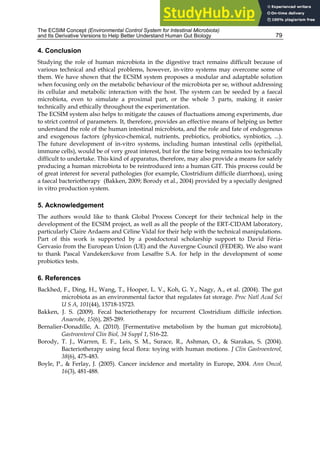 The ECSIM Concept (Environmental Control System for Intestinal Microbiota)
and Its Derivative Versions to Help Better Understand Human Gut Biology 79
4. Conclusion
Studying the role of human microbiota in the digestive tract remains difficult because of
various technical and ethical problems, however, in-vitro systems may overcome some of
them. We have shown that the ECSIM system proposes a modular and adaptable solution
when focusing only on the metabolic behaviour of the microbiota per se, without addressing
its cellular and metabolic interaction with the host. The system can be seeded by a faecal
microbiota, even to simulate a proximal part, or the whole 3 parts, making it easier
technically and ethically throughout the experimentation.
The ECSIM system also helps to mitigate the causes of fluctuations among experiments, due
to strict control of parameters. It, therefore, provides an effective means of helping us better
understand the role of the human intestinal microbiota, and the role and fate of endogenous
and exogenous factors (physico-chemical, nutrients, prebiotics, probiotics, synbiotics, ...).
The future development of in-vitro systems, including human intestinal cells (epithelial,
immune cells), would be of very great interest, but for the time being remains too technically
difficult to undertake. This kind of apparatus, therefore, may also provide a means for safely
producing a human microbiota to be reintroduced into a human GIT. This process could be
of great interest for several pathologies (for example, Clostridium difficile diarrhoea), using
a faecal bacteriotherapy (Bakken, 2009; Borody et al., 2004) provided by a specially designed
in vitro production system.
5. Acknowledgement
The authors would like to thank Global Process Concept for their technical help in the
development of the ECSIM project, as well as all the people of the ERT-CIDAM laboratory,
particularly Claire Ardaens and Céline Vidal for their help with the technical manipulations.
Part of this work is supported by a postdoctoral scholarship support to David Féria-
Gervasio from the European Union (UE) and the Auvergne Council (FEDER). We also want
to thank Pascal Vandekerckove from Lesaffre S.A. for help in the development of some
probiotics tests.
6. References
Backhed, F., Ding, H., Wang, T., Hooper, L. V., Koh, G. Y., Nagy, A., et al. (2004). The gut
microbiota as an environmental factor that regulates fat storage. Proc Natl Acad Sci
U S A, 101(44), 15718-15723.
Bakken, J. S. (2009). Fecal bacteriotherapy for recurrent Clostridium difficile infection.
Anaerobe, 15(6), 285-289.
Bernalier-Donadille, A. (2010). [Fermentative metabolism by the human gut microbiota].
Gastroenterol Clin Biol, 34 Suppl 1, S16-22.
Borody, T. J., Warren, E. F., Leis, S. M., Surace, R., Ashman, O., & Siarakas, S. (2004).
Bacteriotherapy using fecal flora: toying with human motions. J Clin Gastroenterol,
38(6), 475-483.
Boyle, P., & Ferlay, J. (2005). Cancer incidence and mortality in Europe, 2004. Ann Oncol,
16(3), 481-488.
 