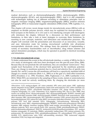 Applied Biomedical Engineering
84
readout derivatives such as electroencephalography (EEG), electromyography (EMG),
electrocorticography (ECoG), and electroretinography (ERG). And it is still competitive
with technologies making use of different recording or stimulation principles such as
magnetic resonance imaging (MRI), magnetoencephalography (MEG), positron emission
tomography (PET) or transcranial magnetic stimulation (TMS) (Clark, 1998; Lapitska et al.,
2009).4
This chapter will review recent design trends for microelectrode arrays (MEAs) with an
emphasis on flexible polymer devices, which may be exploited for neuroprosthetics. A
brief synopsis on the history of in vitro and in vivo interfacing concepts with electrogenic
cells introduces the chapter, followed by a discussion on their performance and
limitations, to then take a look at latest strategies to overcome these limitations by
resorting to new concepts, materials, and fabrication and modification processes. The
chapter will conclude with the presentation and discussion of an innovative, versatile,
and easy fabrication route for turning microchannel scaffolds into all-polymer
neuroprosthetic electrode arrays. This strategy bears the potential of implementing a
variety of secondary functionalities such as microfluidics, drug release schemes and
optical stimulation paradigms, which may be operated in parallel to electrical recording
and stimulation.
1.1 In vitro microelectrode arrays
To better understand the events at the cell-electrode interface, a variety of MEAs for the in
vitro study of electrogenic cells have been developed over the past 40 years (Pine, 2006).
Because they do not penetrate the cell membrane, they are considered ‘noninvasive’. They
sample local fluctuations of the electrical field generated by the membrane potential.
Thus, any change in membrane potential due to a local and selective flux of specific ions
(mostly Na+ and K+) across the cell membrane will lead to a capacitively mediated shift of
charges in a nearby conductor (Butt et al., 2003) or at the gate of a field effect transistors
(FET) (Fromherz et al., 1991; Fromherz, 2006; Poghossian et al., 2009; Lambacher et al.,
2011). While FETs are restricted to the sampling of these events, metals or semiconductors
can also be used for actively modifying them. By charging the electrodes (or more
Abbreviations: A/D, analog-to-digital; AP, action potential; APS, active pixel sensor; ASIC, application
speciﬁc integrated circuit; CMOS, complementary metal oxide semiconductor; CNT, carbon nanotube; CP,
conducting polymer; CPFET, cell-potential field-effect transistor; CSC, charge storage capacity; CT,
computer tomography; CV, cyclic voltammetry; D/A, digital-to-analog; DIV, days in vitro; DRIE, deep
reactive ion etching; ECoG, electrocorticography; EEG, electroencephalography; EGEFET, extended gate
electrode field-effect transistor; EMG, electromyography; EOSFET, electrolyte oxide semiconductor field-
effect transistor; ERG, electroretinography; FET, field-effect transistor; GND, ground (electrode); HMDS,
hexamethyldisilazane; ITO, indium tin oxide; ISFET, ion-sensitive field-effect transistor; LCP, liquid crystal
polymer; LFP, local field potential; LIGA, Lithographie, Galvanoformung, Abformung; MEA,
microelectrode array; MEG, magnetoencephalography; MOSFET, metal-oxide-semiconductor field-effect
transistor; MRI, magnetic resonance imaging; MTM, metal transfer micromolding; NCAM, neural cell
adhesion molecule; NGF, nerve growth factor; NW, nanowire; PDMS, poly(dimethylsiloxane); PEDOT,
poly(3,4-ethylenedioxythiophene); PFOCTS, trichloro(1H,1H,2H,2H-perfluorooctyl)silane; PET, positron
emission tomography; PI, polyimide, PMMA, poly(methyl methacrylate); PPX, poly(p-xylylenes); PPy,
poly(pyrrole); PS, poly(styrene); PTFE, poly(tetrafluoroethylene); PU, poly(urethane); PVA, poly(vinyl
alcohol); S/N, signal-to-noise ratio; SAM, self-assembling monolayer; TMS, transcranial magnetic
stimulation; VLSI, very-large-scale integration.
 
