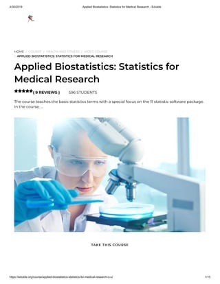 4/30/2019 Applied Biostatistics: Statistics for Medical Research - Edukite
https://edukite.org/course/applied-biostatistics-statistics-for-medical-research-o-u/ 1/15
HOME / COURSE / HEALTH AND FITNESS / VIDEO COURSE
/ APPLIED BIOSTATISTICS: STATISTICS FOR MEDICAL RESEARCH
Applied Biostatistics: Statistics for
Medical Research
( 9 REVIEWS ) 596 STUDENTS
The course teaches the basic statistics terms with a special focus on the R statistic software package.
In the course, …

TAKE THIS COURSE
 