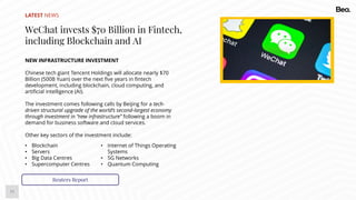 11
LATEST NEWS
WeChat invests $70 Billion in Fintech,
including Blockchain and AI
NEW INFRASTRUCTURE INVESTMENT
Chinese tech giant Tencent Holdings will allocate nearly $70
Billion (500B Yuan) over the next five years in fintech
development, including blockchain, cloud computing, and
artificial intelligence (AI).
The investment comes following calls by Beijing for a tech-
driven structural upgrade of the world’s second-largest economy
through investment in “new infrastructure” following a boom in
demand for business software and cloud services.
Other key sectors of the investment include:
Reuters Report
• Blockchain
• Servers
• Big Data Centres
• Supercomputer Centres
• Internet of Things Operating
Systems
• 5G Networks
• Quantum Computing
 