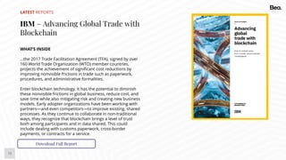 13
LATEST REPORTS
IBM – Advancing Global Trade with
Blockchain
WHAT’S INSIDE
…the 2017 Trade Facilitation Agreement (TFA), signed by over
160 World Trade Organization (WTO) member countries,
projects the achievement of significant cost reductions by
improving nonvisible frictions in trade such as paperwork,
procedures, and administrative formalities.
Enter blockchain technology. It has the potential to diminish
these nonvisible frictions in global business, reduce cost, and
save time while also mitigating risk and creating new business
models. Early adopter organizations have been working with
partners—and even competitors—to improve existing, shared
processes. As they continue to collaborate in non-traditional
ways, they recognize that blockchain brings a level of trust
both among participants and in data shared. This could
include dealing with customs paperwork, cross-border
payments, or contracts for a service.
Download Full Report
 