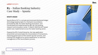 14
LATEST REPORTS
R3 – Italian Banking Industry
Case Study – Spunta
WHAT’S INSIDE
Spunta Banca DLT is a private permissioned distributed ledger
technology-based project for interbank reconciliation,
promoted by ABI, the Italian Banking Association, and
coordinated and implemented by ABI Lab, the banking
research and innovation center. In March 2020 the DLT based
system was implemented across the Italian banking sector.
Powered by R3’s Corda Enterprise, the new application
streamlines and automates the reconciliation of transactions,
improving governance of the overall “spunta” process, and
moving from lengthy error prone settlements, to real-time
management of the reconciliation process.
Download Full Report
 
