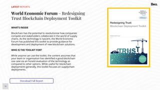 16
LATEST REPORTS
World Economic Forum – Redesigning
Trust Blockchain Deployment Toolkit
WHAT’S INSIDE
Blockchain has the potential to revolutionise how companies
compete and stakeholders collaborate in the world of supply
chains. As the technology is nascent, the World Economic
Forum has published this toolkit to provide guidance for
development and deployment of new blockchain solutions.
WHO IS THE TOOLKIT FOR?
While anyone can use the toolkit, the content assumes that
your team or organisation has identified a good blockchain
use case via an honest evaluation of the technology as
compared to other options. While useful for blockchain
deployments generally, this toolkit focuses on supplychain
deployments.
Download Full Report
 
