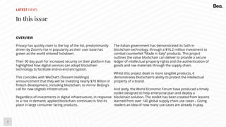 3
LATEST NEWS
In this issue
OVERVIEW
Privacy has quickly risen to the top of the list, predominantly
driven by Zoom’s rise in popularity as their user base has
grown as the world entered lockdown.
Their 90 day push for increased security on their platform has
highlighted how digital services can adopt blockchain
technology to facilitate end-to-end encryption.
This coincides with WeChat’s (Tencent Holdings)
announcement that they will be investing nearly $70 Billion in
fintech development, including blockchain, to mirror Beijing’s
call for new (digital) infrastructure.
Regardless of investments in digital infrastructure, in response
to a rise in demand, applied blockchain continues to find its
place in large consumer facing products.
The Italian government has demonstrated its faith in
blockchain technology, through a $16.2 million investment to
combat counterfeit “Made in Italy” products. This project
outlines the value blockchain can deliver to provide a secure
ledger of intellectual property rights and the authentication of
goods and raw materials through the supply chain.
Whilst this project deals in more tangible products, it
demonstrates blockchain’s ability to protect the intellectual
property of a brand.
And lastly, the World Economic Forum have produced a timely
toolkit designed to help enterprise plan and deploy a
blockchain solution. The toolkit has been created from lessons
learned from over +40 global supply chain use cases – Giving
readers an idea of how many use cases are already in play.
 