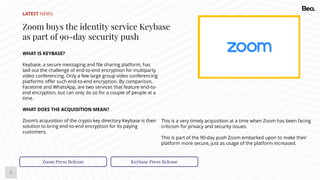 5
LATEST NEWS
Zoom buys the identity service Keybase
as part of 90-day security push
WHAT IS KEYBASE?
Keybase, a secure messaging and file sharing platform, has
laid out the challenge of end-to-end encryption for multiparty
video conferencing. Only a few large group video conferencing
platforms offer such end-to-end encryption. By comparison,
Facetime and WhatsApp, are two services that feature end-to-
end encryption, but can only do so for a couple of people at a
time.
WHAT DOES THE ACQUISITION MEAN?
Zoom’s acquisition of the crypto key directory Keybase is their
solution to bring end-to-end encryption for its paying
customers.
Zoom Press Release Keybase Press Release
This is a very timely acquisition at a time when Zoom has been facing
criticism for privacy and security issues.
This is part of the 90-day push Zoom embarked upon to make their
platform more secure, just as usage of the platform increased.
 